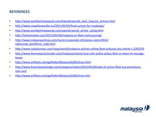 REFERENCES	
  
•  hRp://www.worldairlineawards.com/Awards/worlds_best_lowcost_airlines.html	
  
•  hRp://www.cargoforwarder.eu/2015/05/03/ﬁnal-­‐curtain-­‐for-­‐maskargo/	
  
•  hRp://www.worldairlineawards.com/awards/world_airline_raJng.html	
  
•  hRp://leehamnews.com/2015/04/30/malaysia-­‐air-­‐ﬂeet-­‐restructuring/	
  
•  hRp://www.malaysiaairlines.com/my/en/corporate-­‐info/press-­‐room/2015/
rightsizing_workforce_mab.html	
  
•  hRp://www.nydailynews.com/news/world/malaysia-­‐airlines-­‐selling-­‐ﬂeet-­‐airbuses-­‐jets-­‐arJcle-­‐1.2205379	
  
•  hRp://www.themalaysianinsider.com/malaysia/arJcle/mas-­‐sells-­‐enJre-­‐airbus-­‐ﬂeet-­‐in-­‐move-­‐to-­‐manage-­‐
losses	
  
•  hRp://www.airﬂeets.net/ageﬂoRe/Malaysia%20Airlines.html	
  
•  hRp://www.freemalaysiatoday.com/category/naJon/2015/05/04/sale-­‐of-­‐airline-­‐ﬂeet-­‐too-­‐premature-­‐
mas-­‐ceo/	
  
•  hRp://www.airﬂeets.net/ageﬂoRe/Malaysia%20Airlines.htm	
  
 