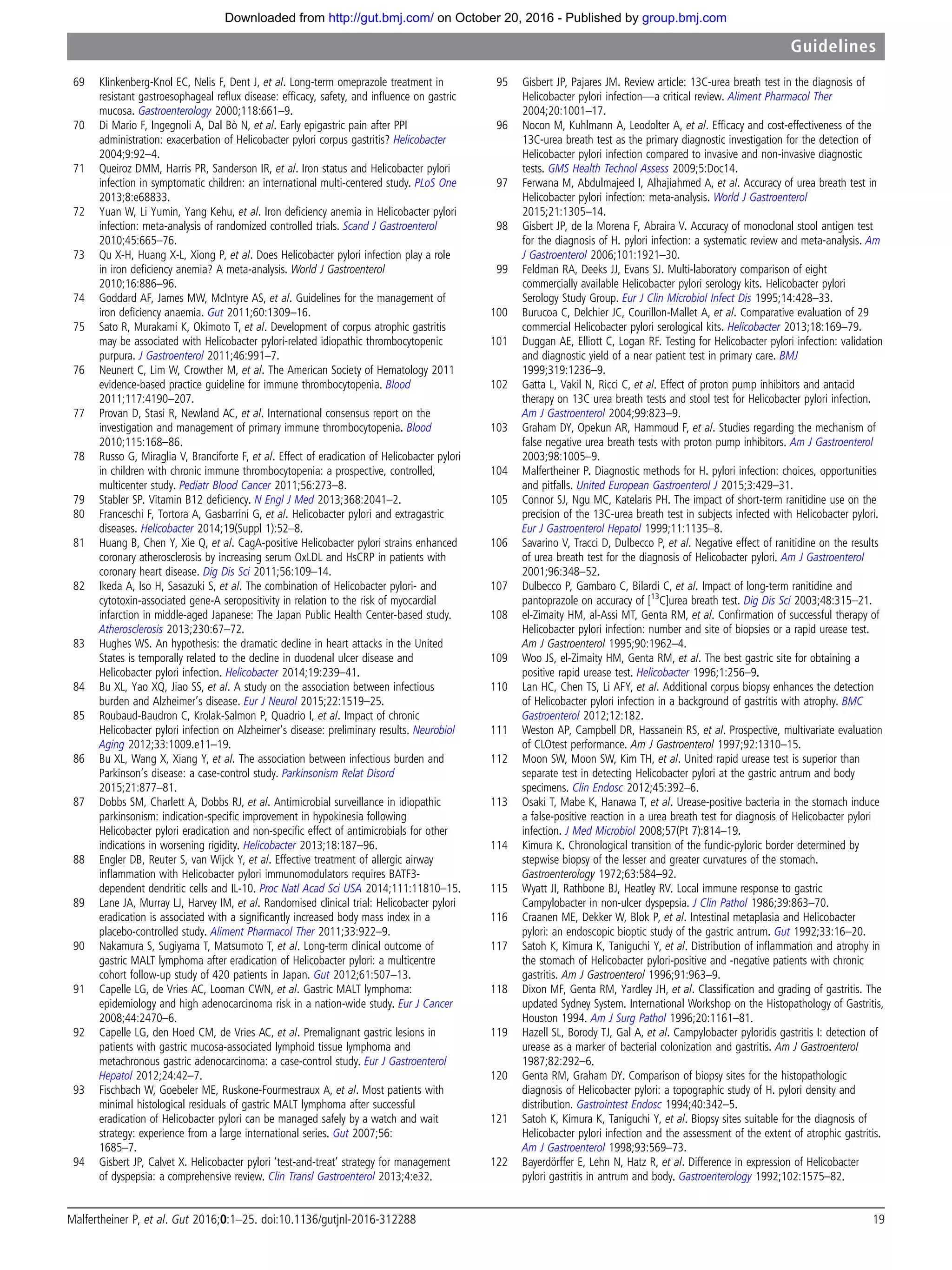 69 Klinkenberg-Knol EC, Nelis F, Dent J, et al. Long-term omeprazole treatment in
resistant gastroesophageal reﬂux disease: efﬁcacy, safety, and inﬂuence on gastric
mucosa. Gastroenterology 2000;118:661–9.
70 Di Mario F, Ingegnoli A, Dal Bò N, et al. Early epigastric pain after PPI
administration: exacerbation of Helicobacter pylori corpus gastritis? Helicobacter
2004;9:92–4.
71 Queiroz DMM, Harris PR, Sanderson IR, et al. Iron status and Helicobacter pylori
infection in symptomatic children: an international multi-centered study. PLoS One
2013;8:e68833.
72 Yuan W, Li Yumin, Yang Kehu, et al. Iron deﬁciency anemia in Helicobacter pylori
infection: meta-analysis of randomized controlled trials. Scand J Gastroenterol
2010;45:665–76.
73 Qu X-H, Huang X-L, Xiong P, et al. Does Helicobacter pylori infection play a role
in iron deﬁciency anemia? A meta-analysis. World J Gastroenterol
2010;16:886–96.
74 Goddard AF, James MW, McIntyre AS, et al. Guidelines for the management of
iron deﬁciency anaemia. Gut 2011;60:1309–16.
75 Sato R, Murakami K, Okimoto T, et al. Development of corpus atrophic gastritis
may be associated with Helicobacter pylori-related idiopathic thrombocytopenic
purpura. J Gastroenterol 2011;46:991–7.
76 Neunert C, Lim W, Crowther M, et al. The American Society of Hematology 2011
evidence-based practice guideline for immune thrombocytopenia. Blood
2011;117:4190–207.
77 Provan D, Stasi R, Newland AC, et al. International consensus report on the
investigation and management of primary immune thrombocytopenia. Blood
2010;115:168–86.
78 Russo G, Miraglia V, Branciforte F, et al. Effect of eradication of Helicobacter pylori
in children with chronic immune thrombocytopenia: a prospective, controlled,
multicenter study. Pediatr Blood Cancer 2011;56:273–8.
79 Stabler SP. Vitamin B12 deﬁciency. N Engl J Med 2013;368:2041–2.
80 Franceschi F, Tortora A, Gasbarrini G, et al. Helicobacter pylori and extragastric
diseases. Helicobacter 2014;19(Suppl 1):52–8.
81 Huang B, Chen Y, Xie Q, et al. CagA-positive Helicobacter pylori strains enhanced
coronary atherosclerosis by increasing serum OxLDL and HsCRP in patients with
coronary heart disease. Dig Dis Sci 2011;56:109–14.
82 Ikeda A, Iso H, Sasazuki S, et al. The combination of Helicobacter pylori- and
cytotoxin-associated gene-A seropositivity in relation to the risk of myocardial
infarction in middle-aged Japanese: The Japan Public Health Center-based study.
Atherosclerosis 2013;230:67–72.
83 Hughes WS. An hypothesis: the dramatic decline in heart attacks in the United
States is temporally related to the decline in duodenal ulcer disease and
Helicobacter pylori infection. Helicobacter 2014;19:239–41.
84 Bu XL, Yao XQ, Jiao SS, et al. A study on the association between infectious
burden and Alzheimer’s disease. Eur J Neurol 2015;22:1519–25.
85 Roubaud-Baudron C, Krolak-Salmon P, Quadrio I, et al. Impact of chronic
Helicobacter pylori infection on Alzheimer’s disease: preliminary results. Neurobiol
Aging 2012;33:1009.e11–19.
86 Bu XL, Wang X, Xiang Y, et al. The association between infectious burden and
Parkinson’s disease: a case-control study. Parkinsonism Relat Disord
2015;21:877–81.
87 Dobbs SM, Charlett A, Dobbs RJ, et al. Antimicrobial surveillance in idiopathic
parkinsonism: indication-speciﬁc improvement in hypokinesia following
Helicobacter pylori eradication and non-speciﬁc effect of antimicrobials for other
indications in worsening rigidity. Helicobacter 2013;18:187–96.
88 Engler DB, Reuter S, van Wijck Y, et al. Effective treatment of allergic airway
inﬂammation with Helicobacter pylori immunomodulators requires BATF3-
dependent dendritic cells and IL-10. Proc Natl Acad Sci USA 2014;111:11810–15.
89 Lane JA, Murray LJ, Harvey IM, et al. Randomised clinical trial: Helicobacter pylori
eradication is associated with a signiﬁcantly increased body mass index in a
placebo-controlled study. Aliment Pharmacol Ther 2011;33:922–9.
90 Nakamura S, Sugiyama T, Matsumoto T, et al. Long-term clinical outcome of
gastric MALT lymphoma after eradication of Helicobacter pylori: a multicentre
cohort follow-up study of 420 patients in Japan. Gut 2012;61:507–13.
91 Capelle LG, de Vries AC, Looman CWN, et al. Gastric MALT lymphoma:
epidemiology and high adenocarcinoma risk in a nation-wide study. Eur J Cancer
2008;44:2470–6.
92 Capelle LG, den Hoed CM, de Vries AC, et al. Premalignant gastric lesions in
patients with gastric mucosa-associated lymphoid tissue lymphoma and
metachronous gastric adenocarcinoma: a case-control study. Eur J Gastroenterol
Hepatol 2012;24:42–7.
93 Fischbach W, Goebeler ME, Ruskone-Fourmestraux A, et al. Most patients with
minimal histological residuals of gastric MALT lymphoma after successful
eradication of Helicobacter pylori can be managed safely by a watch and wait
strategy: experience from a large international series. Gut 2007;56:
1685–7.
94 Gisbert JP, Calvet X. Helicobacter pylori ‘test-and-treat’ strategy for management
of dyspepsia: a comprehensive review. Clin Transl Gastroenterol 2013;4:e32.
95 Gisbert JP, Pajares JM. Review article: 13C-urea breath test in the diagnosis of
Helicobacter pylori infection—a critical review. Aliment Pharmacol Ther
2004;20:1001–17.
96 Nocon M, Kuhlmann A, Leodolter A, et al. Efﬁcacy and cost-effectiveness of the
13C-urea breath test as the primary diagnostic investigation for the detection of
Helicobacter pylori infection compared to invasive and non-invasive diagnostic
tests. GMS Health Technol Assess 2009;5:Doc14.
97 Ferwana M, Abdulmajeed I, Alhajiahmed A, et al. Accuracy of urea breath test in
Helicobacter pylori infection: meta-analysis. World J Gastroenterol
2015;21:1305–14.
98 Gisbert JP, de la Morena F, Abraira V. Accuracy of monoclonal stool antigen test
for the diagnosis of H. pylori infection: a systematic review and meta-analysis. Am
J Gastroenterol 2006;101:1921–30.
99 Feldman RA, Deeks JJ, Evans SJ. Multi-laboratory comparison of eight
commercially available Helicobacter pylori serology kits. Helicobacter pylori
Serology Study Group. Eur J Clin Microbiol Infect Dis 1995;14:428–33.
100 Burucoa C, Delchier JC, Courillon-Mallet A, et al. Comparative evaluation of 29
commercial Helicobacter pylori serological kits. Helicobacter 2013;18:169–79.
101 Duggan AE, Elliott C, Logan RF. Testing for Helicobacter pylori infection: validation
and diagnostic yield of a near patient test in primary care. BMJ
1999;319:1236–9.
102 Gatta L, Vakil N, Ricci C, et al. Effect of proton pump inhibitors and antacid
therapy on 13C urea breath tests and stool test for Helicobacter pylori infection.
Am J Gastroenterol 2004;99:823–9.
103 Graham DY, Opekun AR, Hammoud F, et al. Studies regarding the mechanism of
false negative urea breath tests with proton pump inhibitors. Am J Gastroenterol
2003;98:1005–9.
104 Malfertheiner P. Diagnostic methods for H. pylori infection: choices, opportunities
and pitfalls. United European Gastroenterol J 2015;3:429–31.
105 Connor SJ, Ngu MC, Katelaris PH. The impact of short-term ranitidine use on the
precision of the 13C-urea breath test in subjects infected with Helicobacter pylori.
Eur J Gastroenterol Hepatol 1999;11:1135–8.
106 Savarino V, Tracci D, Dulbecco P, et al. Negative effect of ranitidine on the results
of urea breath test for the diagnosis of Helicobacter pylori. Am J Gastroenterol
2001;96:348–52.
107 Dulbecco P, Gambaro C, Bilardi C, et al. Impact of long-term ranitidine and
pantoprazole on accuracy of [13
C]urea breath test. Dig Dis Sci 2003;48:315–21.
108 el-Zimaity HM, al-Assi MT, Genta RM, et al. Conﬁrmation of successful therapy of
Helicobacter pylori infection: number and site of biopsies or a rapid urease test.
Am J Gastroenterol 1995;90:1962–4.
109 Woo JS, el-Zimaity HM, Genta RM, et al. The best gastric site for obtaining a
positive rapid urease test. Helicobacter 1996;1:256–9.
110 Lan HC, Chen TS, Li AFY, et al. Additional corpus biopsy enhances the detection
of Helicobacter pylori infection in a background of gastritis with atrophy. BMC
Gastroenterol 2012;12:182.
111 Weston AP, Campbell DR, Hassanein RS, et al. Prospective, multivariate evaluation
of CLOtest performance. Am J Gastroenterol 1997;92:1310–15.
112 Moon SW, Moon SW, Kim TH, et al. United rapid urease test is superior than
separate test in detecting Helicobacter pylori at the gastric antrum and body
specimens. Clin Endosc 2012;45:392–6.
113 Osaki T, Mabe K, Hanawa T, et al. Urease-positive bacteria in the stomach induce
a false-positive reaction in a urea breath test for diagnosis of Helicobacter pylori
infection. J Med Microbiol 2008;57(Pt 7):814–19.
114 Kimura K. Chronological transition of the fundic-pyloric border determined by
stepwise biopsy of the lesser and greater curvatures of the stomach.
Gastroenterology 1972;63:584–92.
115 Wyatt JI, Rathbone BJ, Heatley RV. Local immune response to gastric
Campylobacter in non-ulcer dyspepsia. J Clin Pathol 1986;39:863–70.
116 Craanen ME, Dekker W, Blok P, et al. Intestinal metaplasia and Helicobacter
pylori: an endoscopic bioptic study of the gastric antrum. Gut 1992;33:16–20.
117 Satoh K, Kimura K, Taniguchi Y, et al. Distribution of inﬂammation and atrophy in
the stomach of Helicobacter pylori-positive and -negative patients with chronic
gastritis. Am J Gastroenterol 1996;91:963–9.
118 Dixon MF, Genta RM, Yardley JH, et al. Classiﬁcation and grading of gastritis. The
updated Sydney System. International Workshop on the Histopathology of Gastritis,
Houston 1994. Am J Surg Pathol 1996;20:1161–81.
119 Hazell SL, Borody TJ, Gal A, et al. Campylobacter pyloridis gastritis I: detection of
urease as a marker of bacterial colonization and gastritis. Am J Gastroenterol
1987;82:292–6.
120 Genta RM, Graham DY. Comparison of biopsy sites for the histopathologic
diagnosis of Helicobacter pylori: a topographic study of H. pylori density and
distribution. Gastrointest Endosc 1994;40:342–5.
121 Satoh K, Kimura K, Taniguchi Y, et al. Biopsy sites suitable for the diagnosis of
Helicobacter pylori infection and the assessment of the extent of atrophic gastritis.
Am J Gastroenterol 1998;93:569–73.
122 Bayerdörffer E, Lehn N, Hatz R, et al. Difference in expression of Helicobacter
pylori gastritis in antrum and body. Gastroenterology 1992;102:1575–82.
Malfertheiner P, et al. Gut 2016;0:1–25. doi:10.1136/gutjnl-2016-312288 19
Guidelines
group.bmj.comon October 20, 2016 - Published byhttp://gut.bmj.com/Downloaded from
 