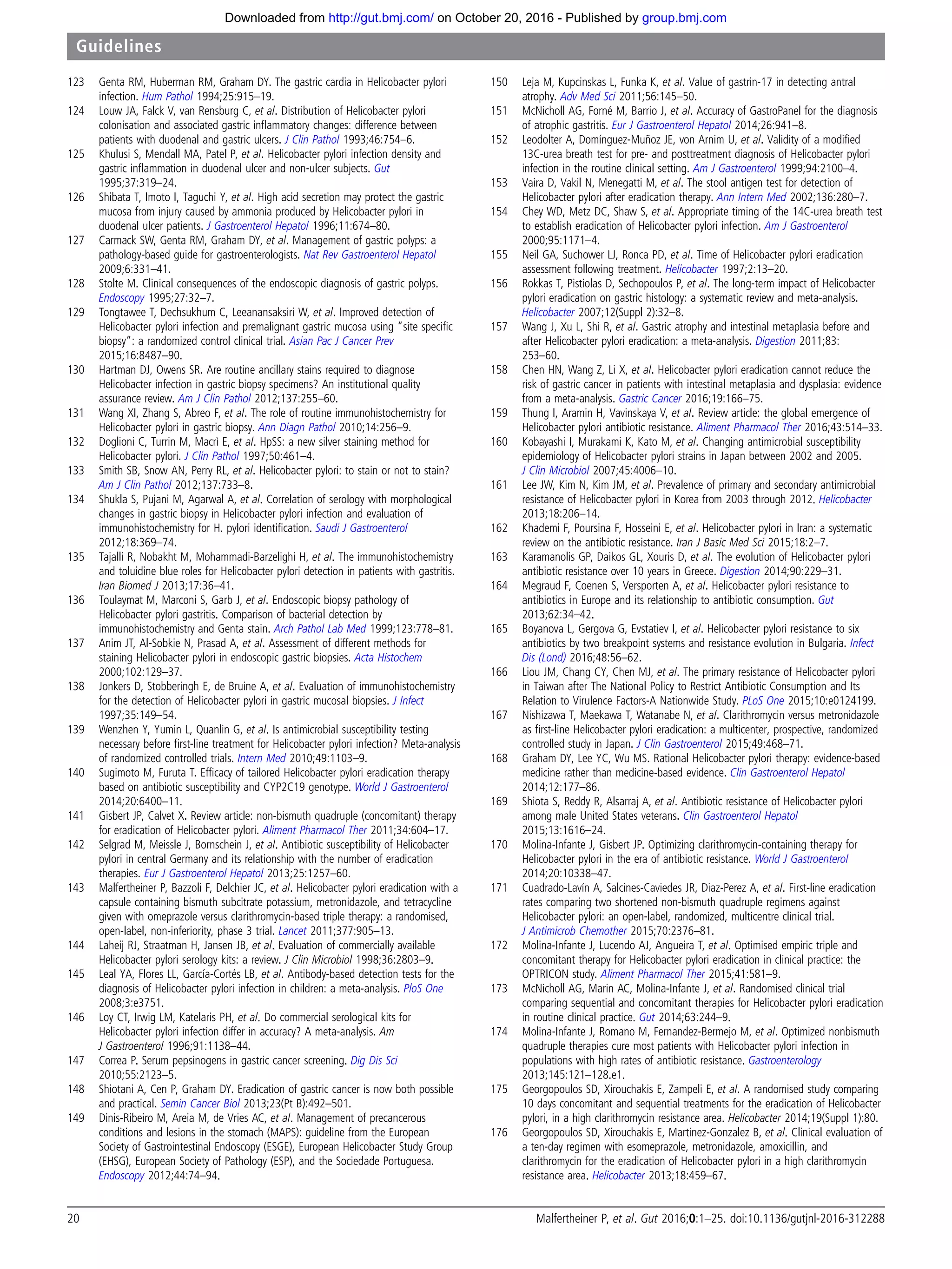 123 Genta RM, Huberman RM, Graham DY. The gastric cardia in Helicobacter pylori
infection. Hum Pathol 1994;25:915–19.
124 Louw JA, Falck V, van Rensburg C, et al. Distribution of Helicobacter pylori
colonisation and associated gastric inﬂammatory changes: difference between
patients with duodenal and gastric ulcers. J Clin Pathol 1993;46:754–6.
125 Khulusi S, Mendall MA, Patel P, et al. Helicobacter pylori infection density and
gastric inﬂammation in duodenal ulcer and non-ulcer subjects. Gut
1995;37:319–24.
126 Shibata T, Imoto I, Taguchi Y, et al. High acid secretion may protect the gastric
mucosa from injury caused by ammonia produced by Helicobacter pylori in
duodenal ulcer patients. J Gastroenterol Hepatol 1996;11:674–80.
127 Carmack SW, Genta RM, Graham DY, et al. Management of gastric polyps: a
pathology-based guide for gastroenterologists. Nat Rev Gastroenterol Hepatol
2009;6:331–41.
128 Stolte M. Clinical consequences of the endoscopic diagnosis of gastric polyps.
Endoscopy 1995;27:32–7.
129 Tongtawee T, Dechsukhum C, Leeanansaksiri W, et al. Improved detection of
Helicobacter pylori infection and premalignant gastric mucosa using “site speciﬁc
biopsy”: a randomized control clinical trial. Asian Pac J Cancer Prev
2015;16:8487–90.
130 Hartman DJ, Owens SR. Are routine ancillary stains required to diagnose
Helicobacter infection in gastric biopsy specimens? An institutional quality
assurance review. Am J Clin Pathol 2012;137:255–60.
131 Wang XI, Zhang S, Abreo F, et al. The role of routine immunohistochemistry for
Helicobacter pylori in gastric biopsy. Ann Diagn Pathol 2010;14:256–9.
132 Doglioni C, Turrin M, Macrì E, et al. HpSS: a new silver staining method for
Helicobacter pylori. J Clin Pathol 1997;50:461–4.
133 Smith SB, Snow AN, Perry RL, et al. Helicobacter pylori: to stain or not to stain?
Am J Clin Pathol 2012;137:733–8.
134 Shukla S, Pujani M, Agarwal A, et al. Correlation of serology with morphological
changes in gastric biopsy in Helicobacter pylori infection and evaluation of
immunohistochemistry for H. pylori identiﬁcation. Saudi J Gastroenterol
2012;18:369–74.
135 Tajalli R, Nobakht M, Mohammadi-Barzelighi H, et al. The immunohistochemistry
and toluidine blue roles for Helicobacter pylori detection in patients with gastritis.
Iran Biomed J 2013;17:36–41.
136 Toulaymat M, Marconi S, Garb J, et al. Endoscopic biopsy pathology of
Helicobacter pylori gastritis. Comparison of bacterial detection by
immunohistochemistry and Genta stain. Arch Pathol Lab Med 1999;123:778–81.
137 Anim JT, Al-Sobkie N, Prasad A, et al. Assessment of different methods for
staining Helicobacter pylori in endoscopic gastric biopsies. Acta Histochem
2000;102:129–37.
138 Jonkers D, Stobberingh E, de Bruine A, et al. Evaluation of immunohistochemistry
for the detection of Helicobacter pylori in gastric mucosal biopsies. J Infect
1997;35:149–54.
139 Wenzhen Y, Yumin L, Quanlin G, et al. Is antimicrobial susceptibility testing
necessary before ﬁrst-line treatment for Helicobacter pylori infection? Meta-analysis
of randomized controlled trials. Intern Med 2010;49:1103–9.
140 Sugimoto M, Furuta T. Efﬁcacy of tailored Helicobacter pylori eradication therapy
based on antibiotic susceptibility and CYP2C19 genotype. World J Gastroenterol
2014;20:6400–11.
141 Gisbert JP, Calvet X. Review article: non-bismuth quadruple (concomitant) therapy
for eradication of Helicobacter pylori. Aliment Pharmacol Ther 2011;34:604–17.
142 Selgrad M, Meissle J, Bornschein J, et al. Antibiotic susceptibility of Helicobacter
pylori in central Germany and its relationship with the number of eradication
therapies. Eur J Gastroenterol Hepatol 2013;25:1257–60.
143 Malfertheiner P, Bazzoli F, Delchier JC, et al. Helicobacter pylori eradication with a
capsule containing bismuth subcitrate potassium, metronidazole, and tetracycline
given with omeprazole versus clarithromycin-based triple therapy: a randomised,
open-label, non-inferiority, phase 3 trial. Lancet 2011;377:905–13.
144 Laheij RJ, Straatman H, Jansen JB, et al. Evaluation of commercially available
Helicobacter pylori serology kits: a review. J Clin Microbiol 1998;36:2803–9.
145 Leal YA, Flores LL, García-Cortés LB, et al. Antibody-based detection tests for the
diagnosis of Helicobacter pylori infection in children: a meta-analysis. PloS One
2008;3:e3751.
146 Loy CT, Irwig LM, Katelaris PH, et al. Do commercial serological kits for
Helicobacter pylori infection differ in accuracy? A meta-analysis. Am
J Gastroenterol 1996;91:1138–44.
147 Correa P. Serum pepsinogens in gastric cancer screening. Dig Dis Sci
2010;55:2123–5.
148 Shiotani A, Cen P, Graham DY. Eradication of gastric cancer is now both possible
and practical. Semin Cancer Biol 2013;23(Pt B):492–501.
149 Dinis-Ribeiro M, Areia M, de Vries AC, et al. Management of precancerous
conditions and lesions in the stomach (MAPS): guideline from the European
Society of Gastrointestinal Endoscopy (ESGE), European Helicobacter Study Group
(EHSG), European Society of Pathology (ESP), and the Sociedade Portuguesa.
Endoscopy 2012;44:74–94.
150 Leja M, Kupcinskas L, Funka K, et al. Value of gastrin-17 in detecting antral
atrophy. Adv Med Sci 2011;56:145–50.
151 McNicholl AG, Forné M, Barrio J, et al. Accuracy of GastroPanel for the diagnosis
of atrophic gastritis. Eur J Gastroenterol Hepatol 2014;26:941–8.
152 Leodolter A, Domínguez-Muñoz JE, von Arnim U, et al. Validity of a modiﬁed
13C-urea breath test for pre- and posttreatment diagnosis of Helicobacter pylori
infection in the routine clinical setting. Am J Gastroenterol 1999;94:2100–4.
153 Vaira D, Vakil N, Menegatti M, et al. The stool antigen test for detection of
Helicobacter pylori after eradication therapy. Ann Intern Med 2002;136:280–7.
154 Chey WD, Metz DC, Shaw S, et al. Appropriate timing of the 14C-urea breath test
to establish eradication of Helicobacter pylori infection. Am J Gastroenterol
2000;95:1171–4.
155 Neil GA, Suchower LJ, Ronca PD, et al. Time of Helicobacter pylori eradication
assessment following treatment. Helicobacter 1997;2:13–20.
156 Rokkas T, Pistiolas D, Sechopoulos P, et al. The long-term impact of Helicobacter
pylori eradication on gastric histology: a systematic review and meta-analysis.
Helicobacter 2007;12(Suppl 2):32–8.
157 Wang J, Xu L, Shi R, et al. Gastric atrophy and intestinal metaplasia before and
after Helicobacter pylori eradication: a meta-analysis. Digestion 2011;83:
253–60.
158 Chen HN, Wang Z, Li X, et al. Helicobacter pylori eradication cannot reduce the
risk of gastric cancer in patients with intestinal metaplasia and dysplasia: evidence
from a meta-analysis. Gastric Cancer 2016;19:166–75.
159 Thung I, Aramin H, Vavinskaya V, et al. Review article: the global emergence of
Helicobacter pylori antibiotic resistance. Aliment Pharmacol Ther 2016;43:514–33.
160 Kobayashi I, Murakami K, Kato M, et al. Changing antimicrobial susceptibility
epidemiology of Helicobacter pylori strains in Japan between 2002 and 2005.
J Clin Microbiol 2007;45:4006–10.
161 Lee JW, Kim N, Kim JM, et al. Prevalence of primary and secondary antimicrobial
resistance of Helicobacter pylori in Korea from 2003 through 2012. Helicobacter
2013;18:206–14.
162 Khademi F, Poursina F, Hosseini E, et al. Helicobacter pylori in Iran: a systematic
review on the antibiotic resistance. Iran J Basic Med Sci 2015;18:2–7.
163 Karamanolis GP, Daikos GL, Xouris D, et al. The evolution of Helicobacter pylori
antibiotic resistance over 10 years in Greece. Digestion 2014;90:229–31.
164 Megraud F, Coenen S, Versporten A, et al. Helicobacter pylori resistance to
antibiotics in Europe and its relationship to antibiotic consumption. Gut
2013;62:34–42.
165 Boyanova L, Gergova G, Evstatiev I, et al. Helicobacter pylori resistance to six
antibiotics by two breakpoint systems and resistance evolution in Bulgaria. Infect
Dis (Lond) 2016;48:56–62.
166 Liou JM, Chang CY, Chen MJ, et al. The primary resistance of Helicobacter pylori
in Taiwan after The National Policy to Restrict Antibiotic Consumption and Its
Relation to Virulence Factors-A Nationwide Study. PLoS One 2015;10:e0124199.
167 Nishizawa T, Maekawa T, Watanabe N, et al. Clarithromycin versus metronidazole
as ﬁrst-line Helicobacter pylori eradication: a multicenter, prospective, randomized
controlled study in Japan. J Clin Gastroenterol 2015;49:468–71.
168 Graham DY, Lee YC, Wu MS. Rational Helicobacter pylori therapy: evidence-based
medicine rather than medicine-based evidence. Clin Gastroenterol Hepatol
2014;12:177–86.
169 Shiota S, Reddy R, Alsarraj A, et al. Antibiotic resistance of Helicobacter pylori
among male United States veterans. Clin Gastroenterol Hepatol
2015;13:1616–24.
170 Molina-Infante J, Gisbert JP. Optimizing clarithromycin-containing therapy for
Helicobacter pylori in the era of antibiotic resistance. World J Gastroenterol
2014;20:10338–47.
171 Cuadrado-Lavín A, Salcines-Caviedes JR, Diaz-Perez A, et al. First-line eradication
rates comparing two shortened non-bismuth quadruple regimens against
Helicobacter pylori: an open-label, randomized, multicentre clinical trial.
J Antimicrob Chemother 2015;70:2376–81.
172 Molina-Infante J, Lucendo AJ, Angueira T, et al. Optimised empiric triple and
concomitant therapy for Helicobacter pylori eradication in clinical practice: the
OPTRICON study. Aliment Pharmacol Ther 2015;41:581–9.
173 McNicholl AG, Marin AC, Molina-Infante J, et al. Randomised clinical trial
comparing sequential and concomitant therapies for Helicobacter pylori eradication
in routine clinical practice. Gut 2014;63:244–9.
174 Molina-Infante J, Romano M, Fernandez-Bermejo M, et al. Optimized nonbismuth
quadruple therapies cure most patients with Helicobacter pylori infection in
populations with high rates of antibiotic resistance. Gastroenterology
2013;145:121–128.e1.
175 Georgopoulos SD, Xirouchakis E, Zampeli E, et al. A randomised study comparing
10 days concomitant and sequential treatments for the eradication of Helicobacter
pylori, in a high clarithromycin resistance area. Helicobacter 2014;19(Suppl 1):80.
176 Georgopoulos SD, Xirouchakis E, Martinez-Gonzalez B, et al. Clinical evaluation of
a ten-day regimen with esomeprazole, metronidazole, amoxicillin, and
clarithromycin for the eradication of Helicobacter pylori in a high clarithromycin
resistance area. Helicobacter 2013;18:459–67.
20 Malfertheiner P, et al. Gut 2016;0:1–25. doi:10.1136/gutjnl-2016-312288
Guidelines
group.bmj.comon October 20, 2016 - Published byhttp://gut.bmj.com/Downloaded from
 