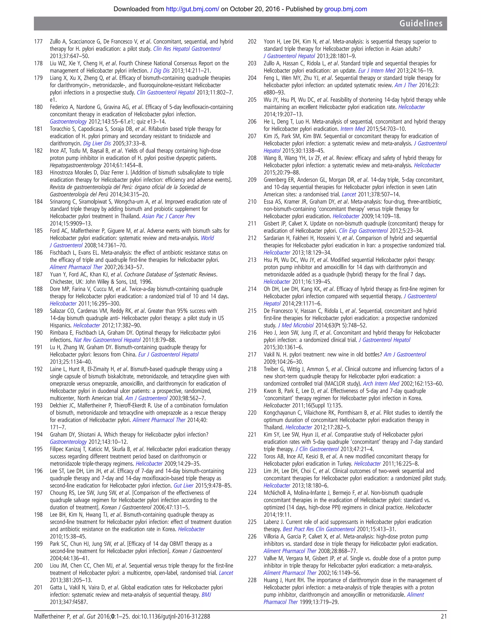 177 Zullo A, Scaccianoce G, De Francesco V, et al. Concomitant, sequential, and hybrid
therapy for H. pylori eradication: a pilot study. Clin Res Hepatol Gastroenterol
2013;37:647–50.
178 Liu WZ, Xie Y, Cheng H, et al. Fourth Chinese National Consensus Report on the
management of Helicobacter pylori infection. J Dig Dis 2013;14:211–21.
179 Liang X, Xu X, Zheng Q, et al. Efﬁcacy of bismuth-containing quadruple therapies
for clarithromycin-, metronidazole-, and ﬂuoroquinolone-resistant Helicobacter
pylori infections in a prospective study. Clin Gastroenterol Hepatol 2013;11:802–7.
e1.
180 Federico A, Nardone G, Gravina AG, et al. Efﬁcacy of 5-day levoﬂoxacin-containing
concomitant therapy in eradication of Helicobacter pylori infection.
Gastroenterology 2012;143:55–61.e1; quiz e13–14.
181 Toracchio S, Capodicasa S, Soraja DB, et al. Rifabutin based triple therapy for
eradication of H. pylori primary and secondary resistant to tinidazole and
clarithromycin. Dig Liver Dis 2005;37:33–8.
182 Ince AT, Tozlu M, Baysal B, et al. Yields of dual therapy containing high-dose
proton pump inhibitor in eradication of H. pylori positive dyspeptic patients.
Hepatogastroenterology 2014;61:1454–8.
183 Hinostroza Morales D, Díaz Ferrer J. [Addition of bismuth subsalicylate to triple
eradication therapy for Helicobacter pylori infection: efﬁciency and adverse events].
Revista de gastroenterología del Perú: órgano oﬁcial de la Sociedad de
Gastroenterología del Perú 2014;34:315–20.
184 Srinarong C, Siramolpiwat S, Wongcha-um A, et al. Improved eradication rate of
standard triple therapy by adding bismuth and probiotic supplement for
Helicobacter pylori treatment in Thailand. Asian Pac J Cancer Prev
2014;15:9909–13.
185 Ford AC, Malfertheiner P, Giguere M, et al. Adverse events with bismuth salts for
Helicobacter pylori eradication: systematic review and meta-analysis. World
J Gastroenterol 2008;14:7361–70.
186 Fischbach L, Evans EL. Meta-analysis: the effect of antibiotic resistance status on
the efﬁcacy of triple and quadruple ﬁrst-line therapies for Helicobacter pylori.
Aliment Pharmacol Ther 2007;26:343–57.
187 Yuan Y, Ford AC, Khan KJ, et al. Cochrane Database of Systematic Reviews.
Chichester, UK: John Wiley & Sons, Ltd, 1996.
188 Dore MP, Farina V, Cuccu M, et al. Twice-a-day bismuth-containing quadruple
therapy for Helicobacter pylori eradication: a randomized trial of 10 and 14 days.
Helicobacter 2011;16:295–300.
189 Salazar CO, Cardenas VM, Reddy RK, et al. Greater than 95% success with
14-day bismuth quadruple anti- Helicobacter pylori therapy: a pilot study in US
Hispanics. Helicobacter 2012;17:382–90.
190 Rimbara E, Fischbach LA, Graham DY. Optimal therapy for Helicobacter pylori
infections. Nat Rev Gastroenterol Hepatol 2011;8:79–88.
191 Lu H, Zhang W, Graham DY. Bismuth-containing quadruple therapy for
Helicobacter pylori: lessons from China. Eur J Gastroenterol Hepatol
2013;25:1134–40.
192 Laine L, Hunt R, El-Zimaity H, et al. Bismuth-based quadruple therapy using a
single capsule of bismuth biskalcitrate, metronidazole, and tetracycline given with
omeprazole versus omeprazole, amoxicillin, and clarithromycin for eradication of
Helicobacter pylori in duodenal ulcer patients: a prospective, randomized,
multicenter, North American trial. Am J Gastroenterol 2003;98:562–7.
193 Delchier JC, Malfertheiner P, Thieroff-Ekerdt R. Use of a combination formulation
of bismuth, metronidazole and tetracycline with omeprazole as a rescue therapy
for eradication of Helicobacter pylori. Aliment Pharmacol Ther 2014;40:
171–7.
194 Graham DY, Shiotani A. Which therapy for Helicobacter pylori infection?
Gastroenterology 2012;143:10–12.
195 Filipec Kanizaj T, Katicic M, Skurla B, et al. Helicobacter pylori eradication therapy
success regarding different treatment period based on clarithromycin or
metronidazole triple-therapy regimens. Helicobacter 2009;14:29–35.
196 Lee ST, Lee DH, Lim JH, et al. Efﬁcacy of 7-day and 14-day bismuth-containing
quadruple therapy and 7-day and 14-day moxiﬂoxacin-based triple therapy as
second-line eradication for Helicobacter pylori infection. Gut Liver 2015;9:478–85.
197 Choung RS, Lee SW, Jung SW, et al. [Comparison of the effectiveness of
quadruple salvage regimen for Helicobacter pylori infection according to the
duration of treatment]. Korean J Gastroenterol 2006;47:131–5.
198 Lee BH, Kim N, Hwang TJ, et al. Bismuth-containing quadruple therapy as
second-line treatment for Helicobacter pylori infection: effect of treatment duration
and antibiotic resistance on the eradication rate in Korea. Helicobacter
2010;15:38–45.
199 Park SC, Chun HJ, Jung SW, et al. [Efﬁcacy of 14 day OBMT therapy as a
second-line treatment for Helicobacter pylori infection]. Korean J Gastroenterol
2004;44:136–41.
200 Liou JM, Chen CC, Chen MJ, et al. Sequential versus triple therapy for the ﬁrst-line
treatment of Helicobacter pylori: a multicentre, open-label, randomised trial. Lancet
2013;381:205–13.
201 Gatta L, Vakil N, Vaira D, et al. Global eradication rates for Helicobacter pylori
infection: systematic review and meta-analysis of sequential therapy. BMJ
2013;347:f4587.
202 Yoon H, Lee DH, Kim N, et al. Meta-analysis: is sequential therapy superior to
standard triple therapy for Helicobacter pylori infection in Asian adults?
J Gastroenterol Hepatol 2013;28:1801–9.
203 Zullo A, Hassan C, Ridola L, et al. Standard triple and sequential therapies for
Helicobacter pylori eradication: an update. Eur J Intern Med 2013;24:16–19.
204 Feng L, Wen MY, Zhu YJ, et al. Sequential therapy or standard triple therapy for
helicobacter pylori infection: an updated systematic review. Am J Ther 2016;23:
e880–93.
205 Wu JY, Hsu PI, Wu DC, et al. Feasibility of shortening 14-day hybrid therapy while
maintaining an excellent Helicobacter pylori eradication rate. Helicobacter
2014;19:207–13.
206 He L, Deng T, Luo H. Meta-analysis of sequential, concomitant and hybrid therapy
for Helicobacter pylori eradication. Intern Med 2015;54:703–10.
207 Kim JS, Park SM, Kim BW. Sequential or concomitant therapy for eradication of
Helicobacter pylori infection: a systematic review and meta-analysis. J Gastroenterol
Hepatol 2015;30:1338–45.
208 Wang B, Wang YH, Lv ZF, et al. Review: efﬁcacy and safety of hybrid therapy for
Helicobacter pylori infection: a systematic review and meta-analysis. Helicobacter
2015;20:79–88.
209 Greenberg ER, Anderson GL, Morgan DR, et al. 14-day triple, 5-day concomitant,
and 10-day sequential therapies for Helicobacter pylori infection in seven Latin
American sites: a randomised trial. Lancet 2011;378:507–14.
210 Essa AS, Kramer JR, Graham DY, et al. Meta-analysis: four-drug, three-antibiotic,
non-bismuth-containing ‘concomitant therapy’ versus triple therapy for
Helicobacter pylori eradication. Helicobacter 2009;14:109–18.
211 Gisbert JP, Calvet X. Update on non-bismuth quadruple (concomitant) therapy for
eradication of Helicobacter pylori. Clin Exp Gastroenterol 2012;5:23–34.
212 Sardarian H, Fakheri H, Hosseini V, et al. Comparison of hybrid and sequential
therapies for Helicobacter pylori eradication in Iran: a prospective randomized trial.
Helicobacter 2013;18:129–34.
213 Hsu PI, Wu DC, Wu JY, et al. Modiﬁed sequential Helicobacter pylori therapy:
proton pump inhibitor and amoxicillin for 14 days with clarithromycin and
metronidazole added as a quadruple (hybrid) therapy for the ﬁnal 7 days.
Helicobacter 2011;16:139–45.
214 Oh DH, Lee DH, Kang KK, et al. Efﬁcacy of hybrid therapy as ﬁrst-line regimen for
Helicobacter pylori infection compared with sequential therapy. J Gastroenterol
Hepatol 2014;29:1171–6.
215 De Francesco V, Hassan C, Ridola L, et al. Sequential, concomitant and hybrid
ﬁrst-line therapies for Helicobacter pylori eradication: a prospective randomized
study. J Med Microbiol 2014;63(Pt 5):748–52.
216 Heo J, Jeon SW, Jung JT, et al. Concomitant and hybrid therapy for Helicobacter
pylori infection: a randomized clinical trial. J Gastroenterol Hepatol
2015;30:1361–6.
217 Vakil N. H. pylori treatment: new wine in old bottles? Am J Gastroenterol
2009;104:26–30.
218 Treiber G, Wittig J, Ammon S, et al. Clinical outcome and inﬂuencing factors of a
new short-term quadruple therapy for Helicobacter pylori eradication: a
randomized controlled trial (MACLOR study). Arch Intern Med 2002;162:153–60.
219 Kwon B, Park E, Lee D, et al. Effectiveness of 5-day and 7-day quadruple
‘concomitant’ therapy regimen for Helicobacter pylori infection in Korea.
Helicobacter 2011;16(Suppl 1):135.
220 Kongchayanun C, Vilaichone RK, Pornthisarn B, et al. Pilot studies to identify the
optimum duration of concomitant Helicobacter pylori eradication therapy in
Thailand. Helicobacter 2012;17:282–5.
221 Kim SY, Lee SW, Hyun JJ, et al. Comparative study of Helicobacter pylori
eradication rates with 5-day quadruple ‘concomitant’ therapy and 7-day standard
triple therapy. J Clin Gastroenterol 2013;47:21–4.
222 Toros AB, Ince AT, Kesici B, et al. A new modiﬁed concomitant therapy for
Helicobacter pylori eradication in Turkey. Helicobacter 2011;16:225–8.
223 Lim JH, Lee DH, Choi C, et al. Clinical outcomes of two-week sequential and
concomitant therapies for Helicobacter pylori eradication: a randomized pilot study.
Helicobacter 2013;18:180–6.
224 McNicholl A, Molina-Infante J, Bermejo F, et al. Non-bismuth quadruple
concomitant therapies in the eradication of Helicobacter pylori: standard vs.
optimized (14 days, high-dose PPI) regimens in clinical practice. Helicobacter
2014;19:11.
225 Labenz J. Current role of acid suppressants in Helicobacter pylori eradication
therapy. Best Pract Res Clin Gastroenterol 2001;15:413–31.
226 Villoria A, Garcia P, Calvet X, et al. Meta-analysis: high-dose proton pump
inhibitors vs. standard dose in triple therapy for Helicobacter pylori eradication.
Aliment Pharmacol Ther 2008;28:868–77.
227 Vallve M, Vergara M, Gisbert JP, et al. Single vs. double dose of a proton pump
inhibitor in triple therapy for Helicobacter pylori eradication: a meta-analysis.
Aliment Pharmacol Ther 2002;16:1149–56.
228 Huang J, Hunt RH. The importance of clarithromycin dose in the management of
Helicobacter pylori infection: a meta-analysis of triple therapies with a proton
pump inhibitor, clarithromycin and amoxycillin or metronidazole. Aliment
Pharmacol Ther 1999;13:719–29.
Malfertheiner P, et al. Gut 2016;0:1–25. doi:10.1136/gutjnl-2016-312288 21
Guidelines
group.bmj.comon October 20, 2016 - Published byhttp://gut.bmj.com/Downloaded from
 