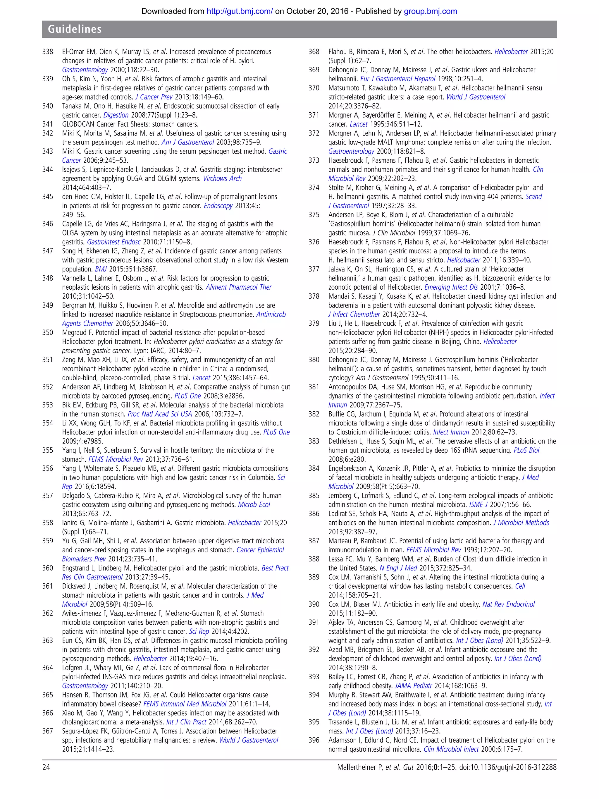 338 El-Omar EM, Oien K, Murray LS, et al. Increased prevalence of precancerous
changes in relatives of gastric cancer patients: critical role of H. pylori.
Gastroenterology 2000;118:22–30.
339 Oh S, Kim N, Yoon H, et al. Risk factors of atrophic gastritis and intestinal
metaplasia in ﬁrst-degree relatives of gastric cancer patients compared with
age-sex matched controls. J Cancer Prev 2013;18:149–60.
340 Tanaka M, Ono H, Hasuike N, et al. Endoscopic submucosal dissection of early
gastric cancer. Digestion 2008;77(Suppl 1):23–8.
341 GLOBOCAN Cancer Fact Sheets: stomach cancers.
342 Miki K, Morita M, Sasajima M, et al. Usefulness of gastric cancer screening using
the serum pepsinogen test method. Am J Gastroenterol 2003;98:735–9.
343 Miki K. Gastric cancer screening using the serum pepsinogen test method. Gastric
Cancer 2006;9:245–53.
344 Isajevs S, Liepniece-Karele I, Janciauskas D, et al. Gastritis staging: interobserver
agreement by applying OLGA and OLGIM systems. Virchows Arch
2014;464:403–7.
345 den Hoed CM, Holster IL, Capelle LG, et al. Follow-up of premalignant lesions
in patients at risk for progression to gastric cancer. Endoscopy 2013;45:
249–56.
346 Capelle LG, de Vries AC, Haringsma J, et al. The staging of gastritis with the
OLGA system by using intestinal metaplasia as an accurate alternative for atrophic
gastritis. Gastrointest Endosc 2010;71:1150–8.
347 Song H, Ekheden IG, Zheng Z, et al. Incidence of gastric cancer among patients
with gastric precancerous lesions: observational cohort study in a low risk Western
population. BMJ 2015;351:h3867.
348 Vannella L, Lahner E, Osborn J, et al. Risk factors for progression to gastric
neoplastic lesions in patients with atrophic gastritis. Aliment Pharmacol Ther
2010;31:1042–50.
349 Bergman M, Huikko S, Huovinen P, et al. Macrolide and azithromycin use are
linked to increased macrolide resistance in Streptococcus pneumoniae. Antimicrob
Agents Chemother 2006;50:3646–50.
350 Megraud F. Potential impact of bacterial resistance after population-based
Helicobacter pylori treatment. In: Helicobacter pylori eradication as a strategy for
preventing gastric cancer. Lyon: IARC, 2014:80–7.
351 Zeng M, Mao XH, Li JX, et al. Efﬁcacy, safety, and immunogenicity of an oral
recombinant Helicobacter pylori vaccine in children in China: a randomised,
double-blind, placebo-controlled, phase 3 trial. Lancet 2015;386:1457–64.
352 Andersson AF, Lindberg M, Jakobsson H, et al. Comparative analysis of human gut
microbiota by barcoded pyrosequencing. PLoS One 2008;3:e2836.
353 Bik EM, Eckburg PB, Gill SR, et al. Molecular analysis of the bacterial microbiota
in the human stomach. Proc Natl Acad Sci USA 2006;103:732–7.
354 Li XX, Wong GLH, To KF, et al. Bacterial microbiota proﬁling in gastritis without
Helicobacter pylori infection or non-steroidal anti-inﬂammatory drug use. PLoS One
2009;4:e7985.
355 Yang I, Nell S, Suerbaum S. Survival in hostile territory: the microbiota of the
stomach. FEMS Microbiol Rev 2013;37:736–61.
356 Yang I, Woltemate S, Piazuelo MB, et al. Different gastric microbiota compositions
in two human populations with high and low gastric cancer risk in Colombia. Sci
Rep 2016;6:18594.
357 Delgado S, Cabrera-Rubio R, Mira A, et al. Microbiological survey of the human
gastric ecosystem using culturing and pyrosequencing methods. Microb Ecol
2013;65:763–72.
358 Ianiro G, Molina-Infante J, Gasbarrini A. Gastric microbiota. Helicobacter 2015;20
(Suppl 1):68–71.
359 Yu G, Gail MH, Shi J, et al. Association between upper digestive tract microbiota
and cancer-predisposing states in the esophagus and stomach. Cancer Epidemiol
Biomarkers Prev 2014;23:735–41.
360 Engstrand L, Lindberg M. Helicobacter pylori and the gastric microbiota. Best Pract
Res Clin Gastroenterol 2013;27:39–45.
361 Dicksved J, Lindberg M, Rosenquist M, et al. Molecular characterization of the
stomach microbiota in patients with gastric cancer and in controls. J Med
Microbiol 2009;58(Pt 4):509–16.
362 Aviles-Jimenez F, Vazquez-Jimenez F, Medrano-Guzman R, et al. Stomach
microbiota composition varies between patients with non-atrophic gastritis and
patients with intestinal type of gastric cancer. Sci Rep 2014;4:4202.
363 Eun CS, Kim BK, Han DS, et al. Differences in gastric mucosal microbiota proﬁling
in patients with chronic gastritis, intestinal metaplasia, and gastric cancer using
pyrosequencing methods. Helicobacter 2014;19:407–16.
364 Lofgren JL, Whary MT, Ge Z, et al. Lack of commensal ﬂora in Helicobacter
pylori-infected INS-GAS mice reduces gastritis and delays intraepithelial neoplasia.
Gastroenterology 2011;140:210–20.
365 Hansen R, Thomson JM, Fox JG, et al. Could Helicobacter organisms cause
inﬂammatory bowel disease? FEMS Immunol Med Microbiol 2011;61:1–14.
366 Xiao M, Gao Y, Wang Y. Helicobacter species infection may be associated with
cholangiocarcinoma: a meta-analysis. Int J Clin Pract 2014;68:262–70.
367 Segura-López FK, Güitrón-Cantú A, Torres J. Association between Helicobacter
spp. infections and hepatobiliary malignancies: a review. World J Gastroenterol
2015;21:1414–23.
368 Flahou B, Rimbara E, Mori S, et al. The other helicobacters. Helicobacter 2015;20
(Suppl 1):62–7.
369 Debongnie JC, Donnay M, Mairesse J, et al. Gastric ulcers and Helicobacter
heilmannii. Eur J Gastroenterol Hepatol 1998;10:251–4.
370 Matsumoto T, Kawakubo M, Akamatsu T, et al. Helicobacter heilmannii sensu
stricto-related gastric ulcers: a case report. World J Gastroenterol
2014;20:3376–82.
371 Morgner A, Bayerdörffer E, Meining A, et al. Helicobacter heilmannii and gastric
cancer. Lancet 1995;346:511–12.
372 Morgner A, Lehn N, Andersen LP, et al. Helicobacter heilmannii-associated primary
gastric low-grade MALT lymphoma: complete remission after curing the infection.
Gastroenterology 2000;118:821–8.
373 Haesebrouck F, Pasmans F, Flahou B, et al. Gastric helicobacters in domestic
animals and nonhuman primates and their signiﬁcance for human health. Clin
Microbiol Rev 2009;22:202–23.
374 Stolte M, Kroher G, Meining A, et al. A comparison of Helicobacter pylori and
H. heilmannii gastritis. A matched control study involving 404 patients. Scand
J Gastroenterol 1997;32:28–33.
375 Andersen LP, Boye K, Blom J, et al. Characterization of a culturable
‘Gastrospirillum hominis’ (Helicobacter heilmannii) strain isolated from human
gastric mucosa. J Clin Microbiol 1999;37:1069–76.
376 Haesebrouck F, Pasmans F, Flahou B, et al. Non-Helicobacter pylori Helicobacter
species in the human gastric mucosa: a proposal to introduce the terms
H. heilmannii sensu lato and sensu stricto. Helicobacter 2011;16:339–40.
377 Jalava K, On SL, Harrington CS, et al. A cultured strain of ‘Helicobacter
heilmannii,’ a human gastric pathogen, identiﬁed as H. bizzozeronii: evidence for
zoonotic potential of Helicobacter. Emerging Infect Dis 2001;7:1036–8.
378 Mandai S, Kasagi Y, Kusaka K, et al. Helicobacter cinaedi kidney cyst infection and
bacteremia in a patient with autosomal dominant polycystic kidney disease.
J Infect Chemother 2014;20:732–4.
379 Liu J, He L, Haesebrouck F, et al. Prevalence of coinfection with gastric
non-Helicobacter pylori Helicobacter (NHPH) species in Helicobacter pylori-infected
patients suffering from gastric disease in Beijing, China. Helicobacter
2015;20:284–90.
380 Debongnie JC, Donnay M, Mairesse J. Gastrospirillum hominis (‘Helicobacter
heilmanii’): a cause of gastritis, sometimes transient, better diagnosed by touch
cytology? Am J Gastroenterol 1995;90:411–16.
381 Antonopoulos DA, Huse SM, Morrison HG, et al. Reproducible community
dynamics of the gastrointestinal microbiota following antibiotic perturbation. Infect
Immun 2009;77:2367–75.
382 Bufﬁe CG, Jarchum I, Equinda M, et al. Profound alterations of intestinal
microbiota following a single dose of clindamycin results in sustained susceptibility
to Clostridium difﬁcile-induced colitis. Infect Immun 2012;80:62–73.
383 Dethlefsen L, Huse S, Sogin ML, et al. The pervasive effects of an antibiotic on the
human gut microbiota, as revealed by deep 16S rRNA sequencing. PLoS Biol
2008;6:e280.
384 Engelbrektson A, Korzenik JR, Pittler A, et al. Probiotics to minimize the disruption
of faecal microbiota in healthy subjects undergoing antibiotic therapy. J Med
Microbiol 2009;58(Pt 5):663–70.
385 Jernberg C, Löfmark S, Edlund C, et al. Long-term ecological impacts of antibiotic
administration on the human intestinal microbiota. ISME J 2007;1:56–66.
386 Ladirat SE, Schols HA, Nauta A, et al. High-throughput analysis of the impact of
antibiotics on the human intestinal microbiota composition. J Microbiol Methods
2013;92:387–97.
387 Marteau P, Rambaud JC. Potential of using lactic acid bacteria for therapy and
immunomodulation in man. FEMS Microbiol Rev 1993;12:207–20.
388 Lessa FC, Mu Y, Bamberg WM, et al. Burden of Clostridium difﬁcile infection in
the United States. N Engl J Med 2015;372:825–34.
389 Cox LM, Yamanishi S, Sohn J, et al. Altering the intestinal microbiota during a
critical developmental window has lasting metabolic consequences. Cell
2014;158:705–21.
390 Cox LM, Blaser MJ. Antibiotics in early life and obesity. Nat Rev Endocrinol
2015;11:182–90.
391 Ajslev TA, Andersen CS, Gamborg M, et al. Childhood overweight after
establishment of the gut microbiota: the role of delivery mode, pre-pregnancy
weight and early administration of antibiotics. Int J Obes (Lond) 2011;35:522–9.
392 Azad MB, Bridgman SL, Becker AB, et al. Infant antibiotic exposure and the
development of childhood overweight and central adiposity. Int J Obes (Lond)
2014;38:1290–8.
393 Bailey LC, Forrest CB, Zhang P, et al. Association of antibiotics in infancy with
early childhood obesity. JAMA Pediatr 2014;168:1063–9.
394 Murphy R, Stewart AW, Braithwaite I, et al. Antibiotic treatment during infancy
and increased body mass index in boys: an international cross-sectional study. Int
J Obes (Lond) 2014;38:1115–19.
395 Trasande L, Blustein J, Liu M, et al. Infant antibiotic exposures and early-life body
mass. Int J Obes (Lond) 2013;37:16–23.
396 Adamsson I, Edlund C, Nord CE. Impact of treatment of Helicobacter pylori on the
normal gastrointestinal microﬂora. Clin Microbiol Infect 2000;6:175–7.
24 Malfertheiner P, et al. Gut 2016;0:1–25. doi:10.1136/gutjnl-2016-312288
Guidelines
group.bmj.comon October 20, 2016 - Published byhttp://gut.bmj.com/Downloaded from
 