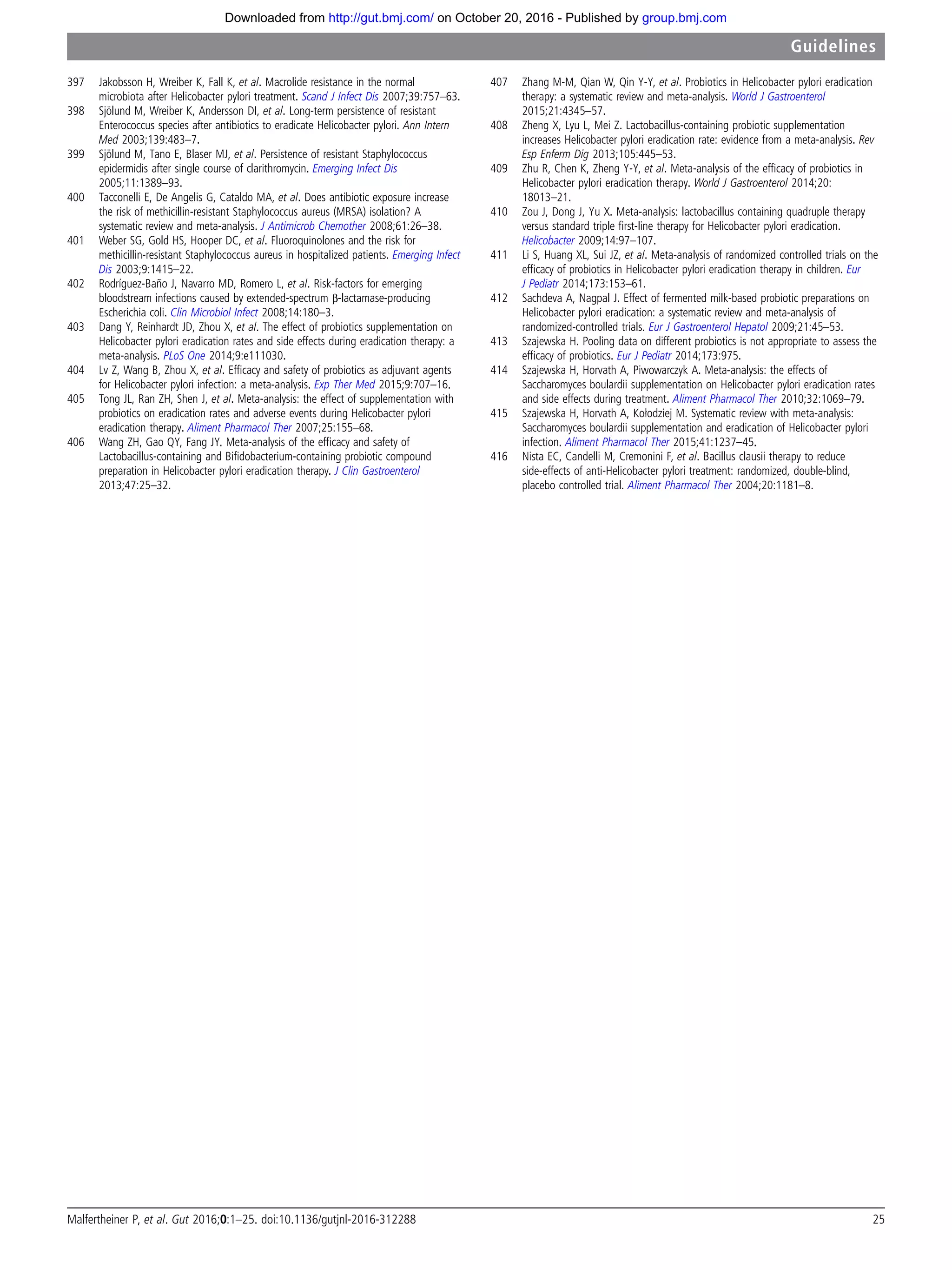 397 Jakobsson H, Wreiber K, Fall K, et al. Macrolide resistance in the normal
microbiota after Helicobacter pylori treatment. Scand J Infect Dis 2007;39:757–63.
398 Sjölund M, Wreiber K, Andersson DI, et al. Long-term persistence of resistant
Enterococcus species after antibiotics to eradicate Helicobacter pylori. Ann Intern
Med 2003;139:483–7.
399 Sjölund M, Tano E, Blaser MJ, et al. Persistence of resistant Staphylococcus
epidermidis after single course of clarithromycin. Emerging Infect Dis
2005;11:1389–93.
400 Tacconelli E, De Angelis G, Cataldo MA, et al. Does antibiotic exposure increase
the risk of methicillin-resistant Staphylococcus aureus (MRSA) isolation? A
systematic review and meta-analysis. J Antimicrob Chemother 2008;61:26–38.
401 Weber SG, Gold HS, Hooper DC, et al. Fluoroquinolones and the risk for
methicillin-resistant Staphylococcus aureus in hospitalized patients. Emerging Infect
Dis 2003;9:1415–22.
402 Rodríguez-Baño J, Navarro MD, Romero L, et al. Risk-factors for emerging
bloodstream infections caused by extended-spectrum β-lactamase-producing
Escherichia coli. Clin Microbiol Infect 2008;14:180–3.
403 Dang Y, Reinhardt JD, Zhou X, et al. The effect of probiotics supplementation on
Helicobacter pylori eradication rates and side effects during eradication therapy: a
meta-analysis. PLoS One 2014;9:e111030.
404 Lv Z, Wang B, Zhou X, et al. Efﬁcacy and safety of probiotics as adjuvant agents
for Helicobacter pylori infection: a meta-analysis. Exp Ther Med 2015;9:707–16.
405 Tong JL, Ran ZH, Shen J, et al. Meta-analysis: the effect of supplementation with
probiotics on eradication rates and adverse events during Helicobacter pylori
eradication therapy. Aliment Pharmacol Ther 2007;25:155–68.
406 Wang ZH, Gao QY, Fang JY. Meta-analysis of the efﬁcacy and safety of
Lactobacillus-containing and Biﬁdobacterium-containing probiotic compound
preparation in Helicobacter pylori eradication therapy. J Clin Gastroenterol
2013;47:25–32.
407 Zhang M-M, Qian W, Qin Y-Y, et al. Probiotics in Helicobacter pylori eradication
therapy: a systematic review and meta-analysis. World J Gastroenterol
2015;21:4345–57.
408 Zheng X, Lyu L, Mei Z. Lactobacillus-containing probiotic supplementation
increases Helicobacter pylori eradication rate: evidence from a meta-analysis. Rev
Esp Enferm Dig 2013;105:445–53.
409 Zhu R, Chen K, Zheng Y-Y, et al. Meta-analysis of the efﬁcacy of probiotics in
Helicobacter pylori eradication therapy. World J Gastroenterol 2014;20:
18013–21.
410 Zou J, Dong J, Yu X. Meta-analysis: lactobacillus containing quadruple therapy
versus standard triple ﬁrst-line therapy for Helicobacter pylori eradication.
Helicobacter 2009;14:97–107.
411 Li S, Huang XL, Sui JZ, et al. Meta-analysis of randomized controlled trials on the
efﬁcacy of probiotics in Helicobacter pylori eradication therapy in children. Eur
J Pediatr 2014;173:153–61.
412 Sachdeva A, Nagpal J. Effect of fermented milk-based probiotic preparations on
Helicobacter pylori eradication: a systematic review and meta-analysis of
randomized-controlled trials. Eur J Gastroenterol Hepatol 2009;21:45–53.
413 Szajewska H. Pooling data on different probiotics is not appropriate to assess the
efﬁcacy of probiotics. Eur J Pediatr 2014;173:975.
414 Szajewska H, Horvath A, Piwowarczyk A. Meta-analysis: the effects of
Saccharomyces boulardii supplementation on Helicobacter pylori eradication rates
and side effects during treatment. Aliment Pharmacol Ther 2010;32:1069–79.
415 Szajewska H, Horvath A, Kołodziej M. Systematic review with meta-analysis:
Saccharomyces boulardii supplementation and eradication of Helicobacter pylori
infection. Aliment Pharmacol Ther 2015;41:1237–45.
416 Nista EC, Candelli M, Cremonini F, et al. Bacillus clausii therapy to reduce
side-effects of anti-Helicobacter pylori treatment: randomized, double-blind,
placebo controlled trial. Aliment Pharmacol Ther 2004;20:1181–8.
Malfertheiner P, et al. Gut 2016;0:1–25. doi:10.1136/gutjnl-2016-312288 25
Guidelines
group.bmj.comon October 20, 2016 - Published byhttp://gut.bmj.com/Downloaded from
 