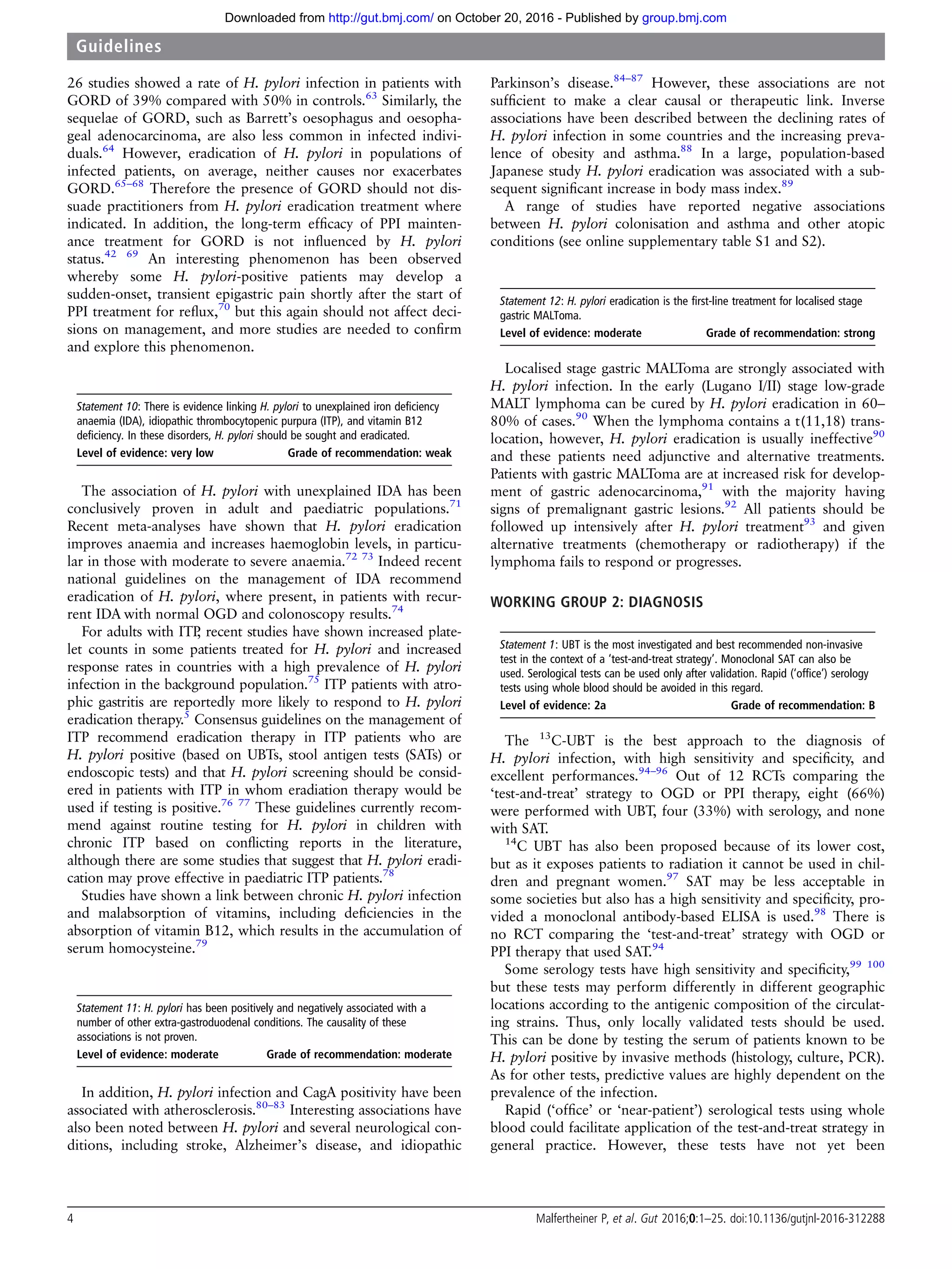 26 studies showed a rate of H. pylori infection in patients with
GORD of 39% compared with 50% in controls.63
Similarly, the
sequelae of GORD, such as Barrett’s oesophagus and oesopha-
geal adenocarcinoma, are also less common in infected indivi-
duals.64
However, eradication of H. pylori in populations of
infected patients, on average, neither causes nor exacerbates
GORD.65–68
Therefore the presence of GORD should not dis-
suade practitioners from H. pylori eradication treatment where
indicated. In addition, the long-term efﬁcacy of PPI mainten-
ance treatment for GORD is not inﬂuenced by H. pylori
status.42 69
An interesting phenomenon has been observed
whereby some H. pylori-positive patients may develop a
sudden-onset, transient epigastric pain shortly after the start of
PPI treatment for reﬂux,70
but this again should not affect deci-
sions on management, and more studies are needed to conﬁrm
and explore this phenomenon.
Statement 10: There is evidence linking H. pylori to unexplained iron deficiency
anaemia (IDA), idiopathic thrombocytopenic purpura (ITP), and vitamin B12
deficiency. In these disorders, H. pylori should be sought and eradicated.
Level of evidence: very low Grade of recommendation: weak
The association of H. pylori with unexplained IDA has been
conclusively proven in adult and paediatric populations.71
Recent meta-analyses have shown that H. pylori eradication
improves anaemia and increases haemoglobin levels, in particu-
lar in those with moderate to severe anaemia.72 73
Indeed recent
national guidelines on the management of IDA recommend
eradication of H. pylori, where present, in patients with recur-
rent IDA with normal OGD and colonoscopy results.74
For adults with ITP, recent studies have shown increased plate-
let counts in some patients treated for H. pylori and increased
response rates in countries with a high prevalence of H. pylori
infection in the background population.75
ITP patients with atro-
phic gastritis are reportedly more likely to respond to H. pylori
eradication therapy.5
Consensus guidelines on the management of
ITP recommend eradication therapy in ITP patients who are
H. pylori positive (based on UBTs, stool antigen tests (SATs) or
endoscopic tests) and that H. pylori screening should be consid-
ered in patients with ITP in whom eradiation therapy would be
used if testing is positive.76 77
These guidelines currently recom-
mend against routine testing for H. pylori in children with
chronic ITP based on conﬂicting reports in the literature,
although there are some studies that suggest that H. pylori eradi-
cation may prove effective in paediatric ITP patients.78
Studies have shown a link between chronic H. pylori infection
and malabsorption of vitamins, including deﬁciencies in the
absorption of vitamin B12, which results in the accumulation of
serum homocysteine.79
Statement 11: H. pylori has been positively and negatively associated with a
number of other extra-gastroduodenal conditions. The causality of these
associations is not proven.
Level of evidence: moderate Grade of recommendation: moderate
In addition, H. pylori infection and CagA positivity have been
associated with atherosclerosis.80–83
Interesting associations have
also been noted between H. pylori and several neurological con-
ditions, including stroke, Alzheimer’s disease, and idiopathic
Parkinson’s disease.84–87
However, these associations are not
sufﬁcient to make a clear causal or therapeutic link. Inverse
associations have been described between the declining rates of
H. pylori infection in some countries and the increasing preva-
lence of obesity and asthma.88
In a large, population-based
Japanese study H. pylori eradication was associated with a sub-
sequent signiﬁcant increase in body mass index.89
A range of studies have reported negative associations
between H. pylori colonisation and asthma and other atopic
conditions (see online supplementary table S1 and S2).
Statement 12: H. pylori eradication is the first-line treatment for localised stage
gastric MALToma.
Level of evidence: moderate Grade of recommendation: strong
Localised stage gastric MALToma are strongly associated with
H. pylori infection. In the early (Lugano I/II) stage low-grade
MALT lymphoma can be cured by H. pylori eradication in 60–
80% of cases.90
When the lymphoma contains a t(11,18) trans-
location, however, H. pylori eradication is usually ineffective90
and these patients need adjunctive and alternative treatments.
Patients with gastric MALToma are at increased risk for develop-
ment of gastric adenocarcinoma,91
with the majority having
signs of premalignant gastric lesions.92
All patients should be
followed up intensively after H. pylori treatment93
and given
alternative treatments (chemotherapy or radiotherapy) if the
lymphoma fails to respond or progresses.
WORKING GROUP 2: DIAGNOSIS
Statement 1: UBT is the most investigated and best recommended non-invasive
test in the context of a ‘test-and-treat strategy’. Monoclonal SAT can also be
used. Serological tests can be used only after validation. Rapid (‘office’) serology
tests using whole blood should be avoided in this regard.
Level of evidence: 2a Grade of recommendation: B
The 13
C-UBT is the best approach to the diagnosis of
H. pylori infection, with high sensitivity and speciﬁcity, and
excellent performances.94–96
Out of 12 RCTs comparing the
‘test-and-treat’ strategy to OGD or PPI therapy, eight (66%)
were performed with UBT, four (33%) with serology, and none
with SAT.
14
C UBT has also been proposed because of its lower cost,
but as it exposes patients to radiation it cannot be used in chil-
dren and pregnant women.97
SAT may be less acceptable in
some societies but also has a high sensitivity and speciﬁcity, pro-
vided a monoclonal antibody-based ELISA is used.98
There is
no RCT comparing the ‘test-and-treat’ strategy with OGD or
PPI therapy that used SAT.94
Some serology tests have high sensitivity and speciﬁcity,99 100
but these tests may perform differently in different geographic
locations according to the antigenic composition of the circulat-
ing strains. Thus, only locally validated tests should be used.
This can be done by testing the serum of patients known to be
H. pylori positive by invasive methods (histology, culture, PCR).
As for other tests, predictive values are highly dependent on the
prevalence of the infection.
Rapid (‘ofﬁce’ or ‘near-patient’) serological tests using whole
blood could facilitate application of the test-and-treat strategy in
general practice. However, these tests have not yet been
4 Malfertheiner P, et al. Gut 2016;0:1–25. doi:10.1136/gutjnl-2016-312288
Guidelines
group.bmj.comon October 20, 2016 - Published byhttp://gut.bmj.com/Downloaded from
 
