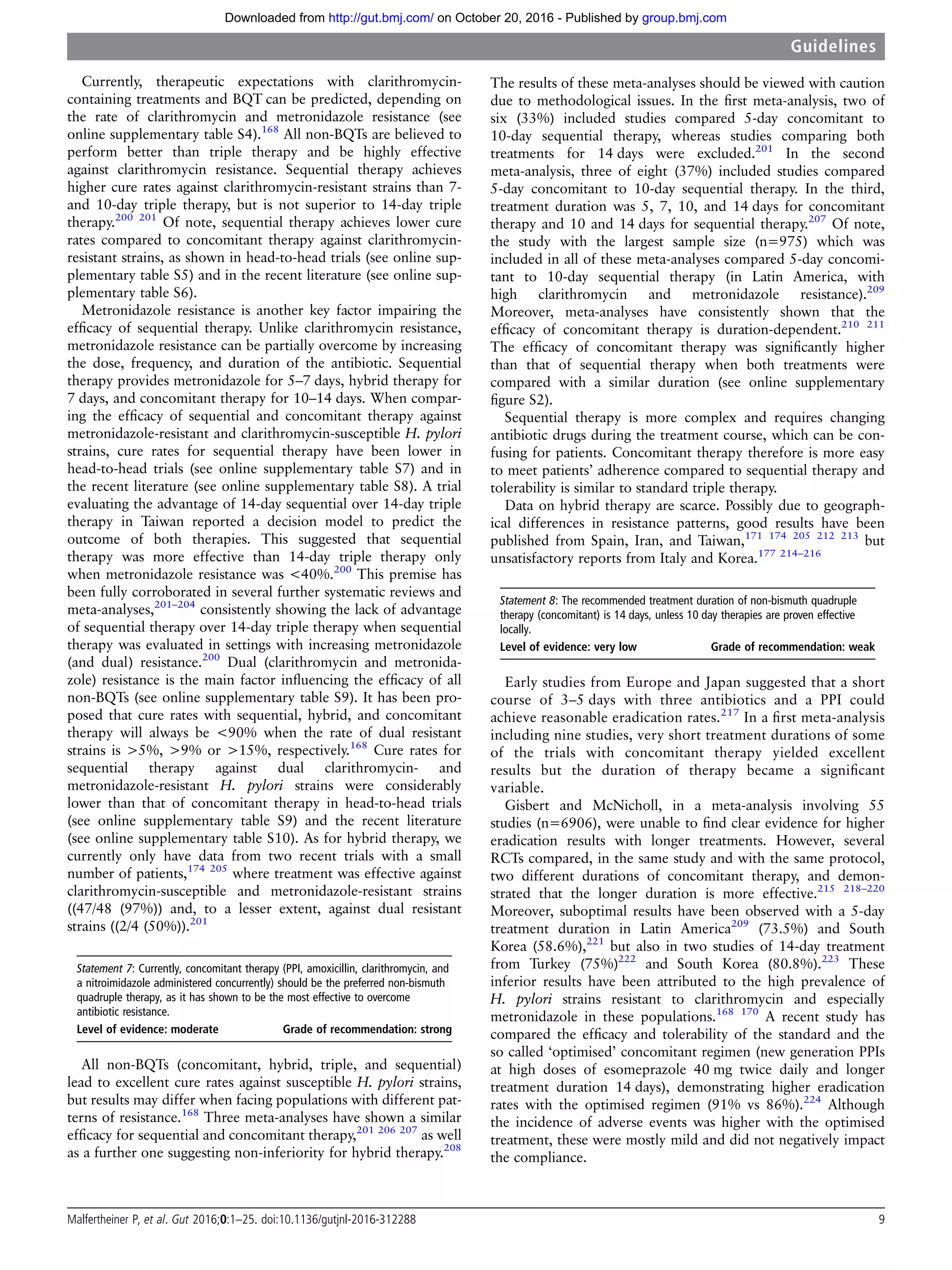 Currently, therapeutic expectations with clarithromycin-
containing treatments and BQT can be predicted, depending on
the rate of clarithromycin and metronidazole resistance (see
online supplementary table S4).168
All non-BQTs are believed to
perform better than triple therapy and be highly effective
against clarithromycin resistance. Sequential therapy achieves
higher cure rates against clarithromycin-resistant strains than 7-
and 10-day triple therapy, but is not superior to 14-day triple
therapy.200 201
Of note, sequential therapy achieves lower cure
rates compared to concomitant therapy against clarithromycin-
resistant strains, as shown in head-to-head trials (see online sup-
plementary table S5) and in the recent literature (see online sup-
plementary table S6).
Metronidazole resistance is another key factor impairing the
efﬁcacy of sequential therapy. Unlike clarithromycin resistance,
metronidazole resistance can be partially overcome by increasing
the dose, frequency, and duration of the antibiotic. Sequential
therapy provides metronidazole for 5–7 days, hybrid therapy for
7 days, and concomitant therapy for 10–14 days. When compar-
ing the efﬁcacy of sequential and concomitant therapy against
metronidazole-resistant and clarithromycin-susceptible H. pylori
strains, cure rates for sequential therapy have been lower in
head-to-head trials (see online supplementary table S7) and in
the recent literature (see online supplementary table S8). A trial
evaluating the advantage of 14-day sequential over 14-day triple
therapy in Taiwan reported a decision model to predict the
outcome of both therapies. This suggested that sequential
therapy was more effective than 14-day triple therapy only
when metronidazole resistance was <40%.200
This premise has
been fully corroborated in several further systematic reviews and
meta-analyses,201–204
consistently showing the lack of advantage
of sequential therapy over 14-day triple therapy when sequential
therapy was evaluated in settings with increasing metronidazole
(and dual) resistance.200
Dual (clarithromycin and metronida-
zole) resistance is the main factor inﬂuencing the efﬁcacy of all
non-BQTs (see online supplementary table S9). It has been pro-
posed that cure rates with sequential, hybrid, and concomitant
therapy will always be <90% when the rate of dual resistant
strains is >5%, >9% or >15%, respectively.168
Cure rates for
sequential therapy against dual clarithromycin- and
metronidazole-resistant H. pylori strains were considerably
lower than that of concomitant therapy in head-to-head trials
(see online supplementary table S9) and the recent literature
(see online supplementary table S10). As for hybrid therapy, we
currently only have data from two recent trials with a small
number of patients,174 205
where treatment was effective against
clarithromycin-susceptible and metronidazole-resistant strains
((47/48 (97%)) and, to a lesser extent, against dual resistant
strains ((2/4 (50%)).201
Statement 7: Currently, concomitant therapy (PPI, amoxicillin, clarithromycin, and
a nitroimidazole administered concurrently) should be the preferred non-bismuth
quadruple therapy, as it has shown to be the most effective to overcome
antibiotic resistance.
Level of evidence: moderate Grade of recommendation: strong
All non-BQTs (concomitant, hybrid, triple, and sequential)
lead to excellent cure rates against susceptible H. pylori strains,
but results may differ when facing populations with different pat-
terns of resistance.168
Three meta-analyses have shown a similar
efﬁcacy for sequential and concomitant therapy,201 206 207
as well
as a further one suggesting non-inferiority for hybrid therapy.208
The results of these meta-analyses should be viewed with caution
due to methodological issues. In the ﬁrst meta-analysis, two of
six (33%) included studies compared 5-day concomitant to
10-day sequential therapy, whereas studies comparing both
treatments for 14 days were excluded.201
In the second
meta-analysis, three of eight (37%) included studies compared
5-day concomitant to 10-day sequential therapy. In the third,
treatment duration was 5, 7, 10, and 14 days for concomitant
therapy and 10 and 14 days for sequential therapy.207
Of note,
the study with the largest sample size (n=975) which was
included in all of these meta-analyses compared 5-day concomi-
tant to 10-day sequential therapy (in Latin America, with
high clarithromycin and metronidazole resistance).209
Moreover, meta-analyses have consistently shown that the
efﬁcacy of concomitant therapy is duration-dependent.210 211
The efﬁcacy of concomitant therapy was signiﬁcantly higher
than that of sequential therapy when both treatments were
compared with a similar duration (see online supplementary
ﬁgure S2).
Sequential therapy is more complex and requires changing
antibiotic drugs during the treatment course, which can be con-
fusing for patients. Concomitant therapy therefore is more easy
to meet patients’ adherence compared to sequential therapy and
tolerability is similar to standard triple therapy.
Data on hybrid therapy are scarce. Possibly due to geograph-
ical differences in resistance patterns, good results have been
published from Spain, Iran, and Taiwan,171 174 205 212 213
but
unsatisfactory reports from Italy and Korea.177 214–216
Statement 8: The recommended treatment duration of non-bismuth quadruple
therapy (concomitant) is 14 days, unless 10 day therapies are proven effective
locally.
Level of evidence: very low Grade of recommendation: weak
Early studies from Europe and Japan suggested that a short
course of 3–5 days with three antibiotics and a PPI could
achieve reasonable eradication rates.217
In a ﬁrst meta-analysis
including nine studies, very short treatment durations of some
of the trials with concomitant therapy yielded excellent
results but the duration of therapy became a signiﬁcant
variable.
Gisbert and McNicholl, in a meta-analysis involving 55
studies (n=6906), were unable to ﬁnd clear evidence for higher
eradication results with longer treatments. However, several
RCTs compared, in the same study and with the same protocol,
two different durations of concomitant therapy, and demon-
strated that the longer duration is more effective.215 218–220
Moreover, suboptimal results have been observed with a 5-day
treatment duration in Latin America209
(73.5%) and South
Korea (58.6%),221
but also in two studies of 14-day treatment
from Turkey (75%)222
and South Korea (80.8%).223
These
inferior results have been attributed to the high prevalence of
H. pylori strains resistant to clarithromycin and especially
metronidazole in these populations.168 170
A recent study has
compared the efﬁcacy and tolerability of the standard and the
so called ‘optimised’ concomitant regimen (new generation PPIs
at high doses of esomeprazole 40 mg twice daily and longer
treatment duration 14 days), demonstrating higher eradication
rates with the optimised regimen (91% vs 86%).224
Although
the incidence of adverse events was higher with the optimised
treatment, these were mostly mild and did not negatively impact
the compliance.
Malfertheiner P, et al. Gut 2016;0:1–25. doi:10.1136/gutjnl-2016-312288 9
Guidelines
group.bmj.comon October 20, 2016 - Published byhttp://gut.bmj.com/Downloaded from
 