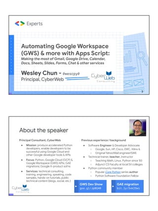 Automating Google Workspace
(GWS) & more with Apps Script:
Making the most of Gmail, Google Drive, Calendar,
Docs, Sheets, Slides, Forms, Chat & other services
Wesley Chun - @wescpy@
Principal, CyberWeb
3
Principal Consultant, CyberWeb
● Mission: produce accelerated Python
developers, enable developers to be
successful using Google Cloud and
other Google developer tools & APIs
● Focus: Python, Google Cloud (GCP) &
Google Workspace (GWS) APIs; GAE
migrations; Google X-product sol'ns
● Services: technical consulting,
training, engineering, speaking, code
samples, hands-on tutorials, public
technical content (blogs, social, etc.)
About the speaker
Previous experience / background
● Software Engineer & Developer Advocate
○ Google, Sun, HP, Cisco, EMC, Xilinx &
○ Original Yahoo!Mail engineer/SWE
● Technical trainer, teacher, instructor
○ Teaching Math, Linux, Python since '83
○ Adjunct CS Faculty at local SV colleges
● Python community member
○ Popular Core Python series author
○ Python Software Foundation Fellow
● AB (Math/CS) & CMP (Music/Piano), UC
Berkeley and MSCS, UC Santa Barbara
● Adjunct Computer Science Faculty, Foothill
College (Silicon Valley)
GWS Dev Show
goo.gl/JpBQ40
GAE migration
bit.ly/3xk2Swi
 
