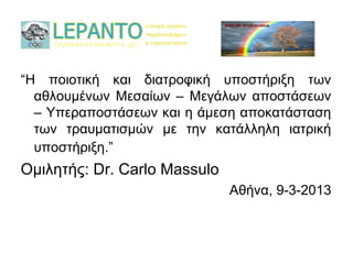 “Η ποιοτική και διατροφική υποστήριξη των
  αθλουμένων Μεσαίων – Μεγάλων αποστάσεων
  – Υπεραποστάσεων και η άμεση αποκατάσταση
  των τραυματισμών με την κατάλληλη ιατρική
  υποστήριξη.”
Ομιλητής: Dr. Carlo Massulo
                              Αθήνα, 9-3-2013
 