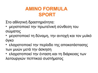 AMINO FORMULA
               SPORT
Στο αθλητική δραστηριότητα:
• μεγιστοποιεί την πρωτεϊνική σύνθεση του
σώματος
• μεγιστοποιεί τη δύναμη, την αντοχή και τον μυϊκό
όγκο
• ελαχιστοποιεί την περίοδο της αποκατάστασης
των μυών μετά την άσκηση
• ελαχιστοποιεί την ένταση και τη διάρκειας των
λειτουργιών πεπτικού συστήματος
 