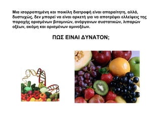 Μια ισορροπημένη και ποικίλη διατροφή είναι απαραίτητη, αλλά,
δυστυχώς, δεν μπορεί να είναι αρκετή για να αποτρέψει ελλείψεις της
παροχής ορισμένων βιταμινών, ανόργανων συστατικών, λιπαρών
οξέων, ακόμη και ορισμένων αμινοξέων.

                   ΠΩΣ ΕΙΝΑΙ ΔΥΝΑΤΟΝ;
 