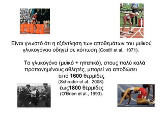 Είναι γνωστό ότι η εξάντληση των αποθεμάτων του μυϊκού
     γλυκογόνου οδηγεί σε κόπωση (Costill et al., 1971).

     Το γλυκογόνο (μυϊκό + ηπατικό), στους πολύ καλά
     προπονημένους αθλητές, μπορεί να αποδώσει
                  από 1600 θερμίδες
                  (Schroder et al., 2008)
                   έως1800 θερμίδες
                   (O’Brien et al., 1993).
 