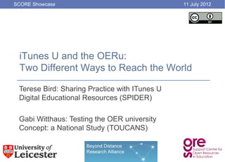 SCORE Showcase                                 11 July 2012




 iTunes U and the OERu:
 Two Different Ways to Reach the World

 Terese Bird: Sharing Practice with ITunes U
 Digital Educational Resources (SPIDER)

 Gabi Witthaus: Testing the OER university
 Concept: a National Study (TOUCANS)
 