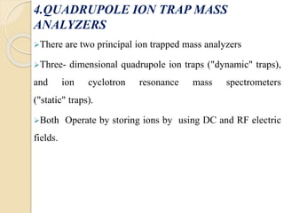 4.QUADRUPOLE ION TRAP MASS 
ANALYZERS 
There are two principal ion trapped mass analyzers 
Three- dimensional quadrupole ion traps ("dynamic" traps), 
and ion cyclotron resonance mass spectrometers 
("static" traps). 
Both Operate by storing ions by using DC and RF electric 
fields. 
 