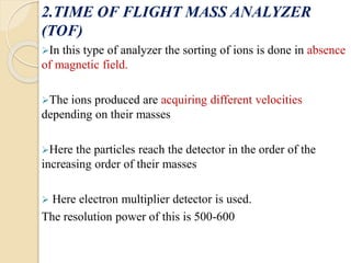 2.TIME OF FLIGHT MASS ANALYZER 
(TOF) 
In this type of analyzer the sorting of ions is done in absence 
of magnetic field...