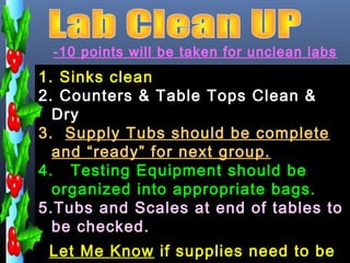 -10 points will be taken for unclean labs
1. Sinks clean
2. Counters & Table Tops Clean &
  Dry
3. Supply Tubs should be complete
  and “ready” for next group.
4. Testing Equipment should be
  organized into appropriate bags.
5.Tubs and Scales at end of tables to
  be checked.
 Let Me Know if supplies need to be
 