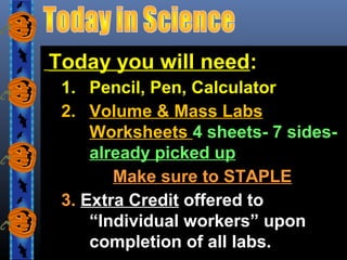 Today you will need:
1. Pencil, Pen, Calculator
2. Volume & Mass Labs
Worksheets 4 sheets- 7 sidesalready picked up
Make sure to STAPLE
3. Extra Credit offered to
“Individual workers” upon
completion of all labs.

 