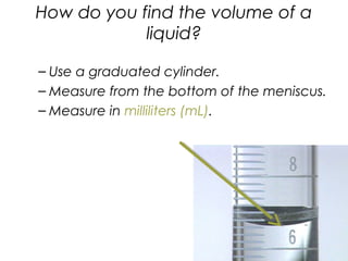 How do you find the volume of a
liquid?
– Use a graduated cylinder.
– Measure from the bottom of the meniscus.
– Measure in milliliters (mL).
 