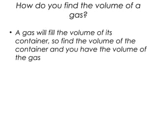 How do you find the volume of a
gas?
• A gas will fill the volume of its
container, so find the volume of the
container and you have the volume of
the gas
 