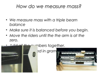 How do we measure mass?
• We measure mass with a triple beam
balance
• Make sure it is balanced before you begin.
• Move the riders until the the arm is at the
zero.
• Add all the numbers together.
• Mass is measured in grams (g).
 