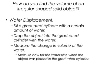 How do you find the volume of an
irregular-shaped solid object?
• Water Displacement:
– Fill a graduated cylinder with a certain
amount of water.
– Drop the object into the graduated
cylinder with the water.
– Measure the change in volume of the
water.
• Measure how far the water rose when the
object was placed in the graduated cylinder.
 