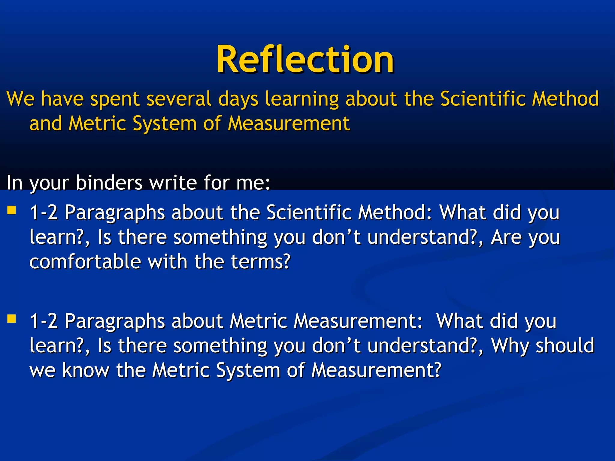 Reflection
We have spent several days learning about the Scientific Method
  and Metric System of Measurement

In your binders write for me:
 1-2 Paragraphs about the Scientific Method: What did you
   learn?, Is there something you don’t understand?, Are you
   comfortable with the terms?

   1-2 Paragraphs about Metric Measurement: What did you
    learn?, Is there something you don’t understand?, Why should
    we know the Metric System of Measurement?
 