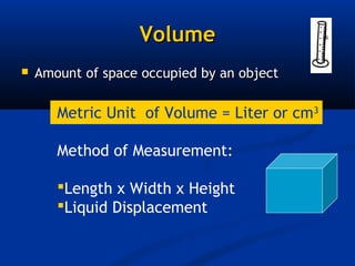 Volume
   Amount of space occupied by an object

       Metric Unit of Volume = Liter or cm3

       Method of Measurement:

       Length x Width x Height
       Liquid Displacement
 