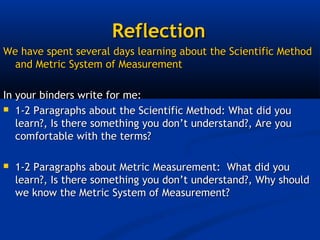 Reflection
We have spent several days learning about the Scientific Method
  and Metric System of Measurement

In your binders write for me:
 1-2 Paragraphs about the Scientific Method: What did you
   learn?, Is there something you don’t understand?, Are you
   comfortable with the terms?

   1-2 Paragraphs about Metric Measurement: What did you
    learn?, Is there something you don’t understand?, Why should
    we know the Metric System of Measurement?
 