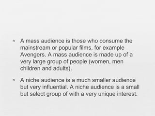 n A mass audience is those who consume the
mainstream or popular films, for example
Avengers. A mass audience is made up of a
very large group of people (women, men
children and adults).
n A niche audience is a much smaller audience
but very influential. A niche audience is a small
but select group of with a very unique interest.
 