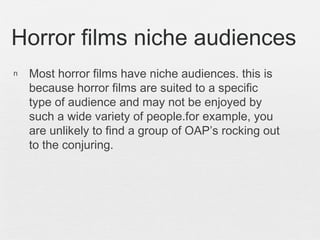n Most horror films have niche audiences. this is
because horror films are suited to a specific
type of audience and may not be enjoyed by
such a wide variety of people.for example, you
are unlikely to find a group of OAP’s rocking out
to the conjuring.
Horror films niche audiences
 