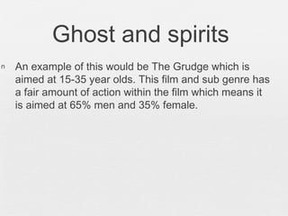 Ghost and spirits
n An example of this would be The Grudge which is
aimed at 15-35 year olds. This film and sub genre has
a fair amount of action within the film which means it
is aimed at 65% men and 35% female.
 