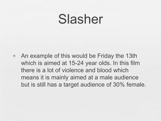 Slasher
n An example of this would be Friday the 13th
which is aimed at 15-24 year olds. In this film
there is a lot of violence and blood which
means it is mainly aimed at a male audience
but is still has a target audience of 30% female.
 