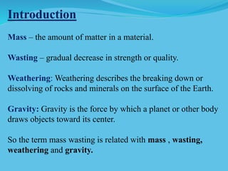 Introduction
Mass – the amount of matter in a material.
Wasting – gradual decrease in strength or quality.
Weathering: Weathering describes the breaking down or
dissolving of rocks and minerals on the surface of the Earth.
Gravity: Gravity is the force by which a planet or other body
draws objects toward its center.
So the term mass wasting is related with mass , wasting,
weathering and gravity.
 
