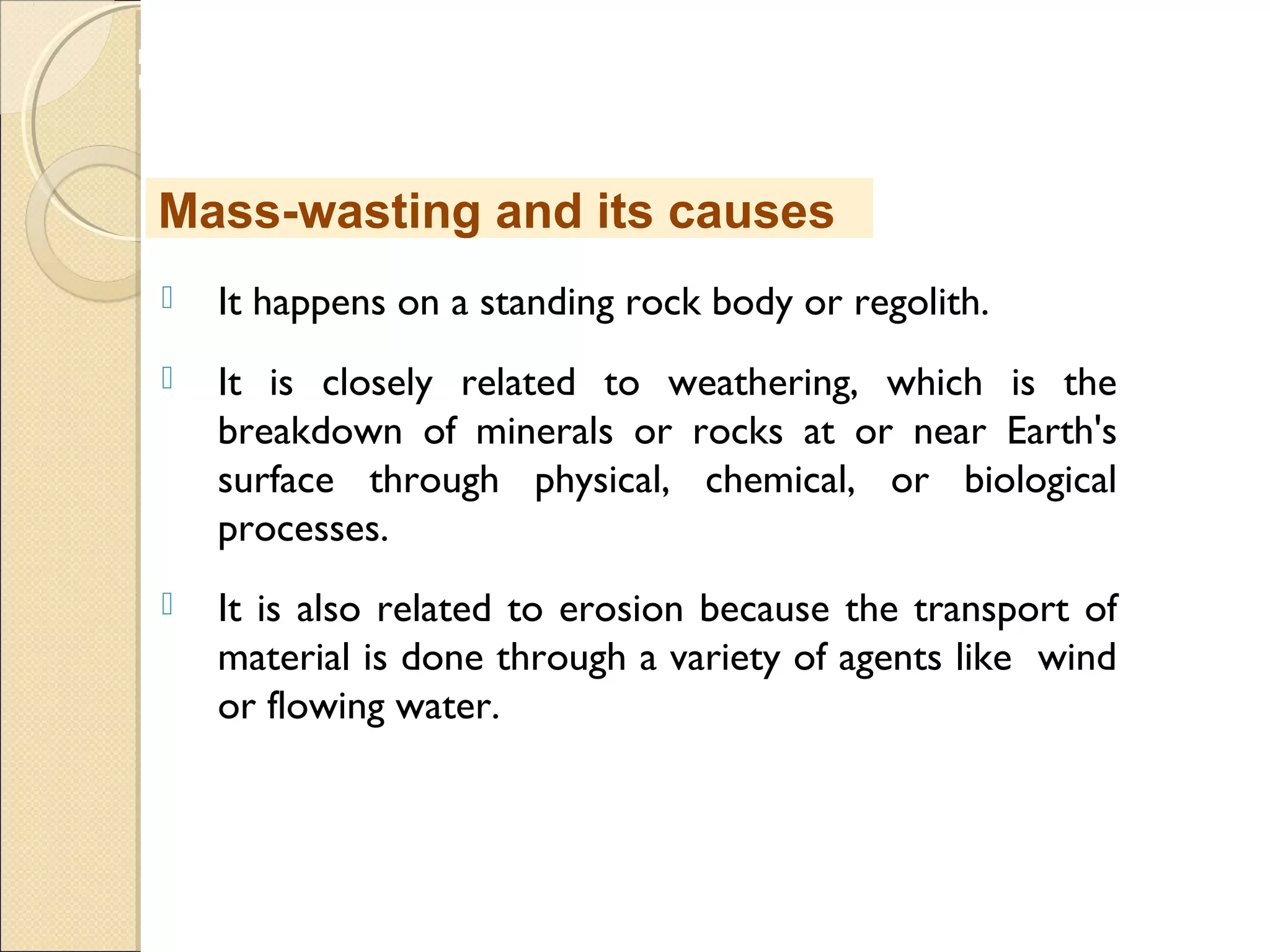 MHRD
NME-ICT
 It happens on a standing rock body or regolith.
 It is closely related to weathering, which is the
breakdown of minerals or rocks at or near Earth's
surface through physical, chemical, or biological
processes.
 It is also related to erosion because the transport of
material is done through a variety of agents like wind
or flowing water.
Mass-wasting and its causes
 