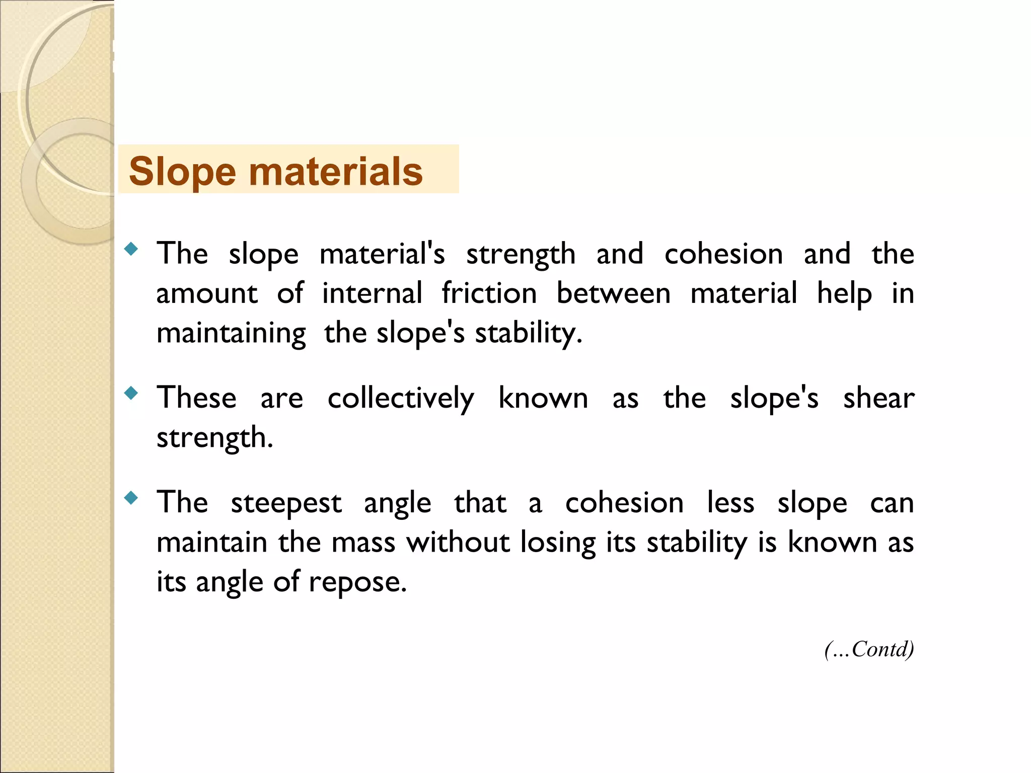 MHRD
NME-ICT
 The slope material's strength and cohesion and the
amount of internal friction between material help in
maintaining the slope's stability.
 These are collectively known as the slope's shear
strength.
 The steepest angle that a cohesion less slope can
maintain the mass without losing its stability is known as
its angle of repose.
Slope materials
(…Contd)
 