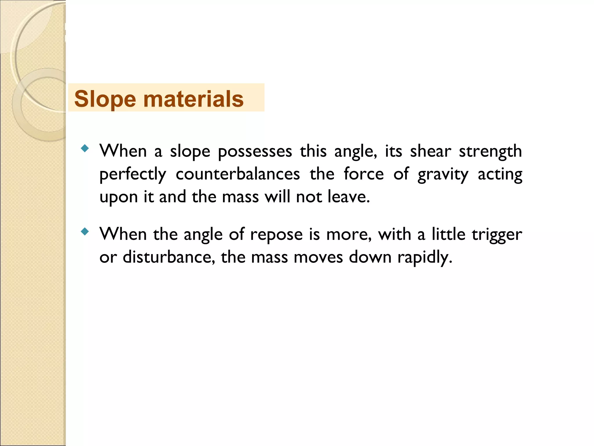 MHRD
NME-ICT
 When a slope possesses this angle, its shear strength
perfectly counterbalances the force of gravity acting
upon it and the mass will not leave.
 When the angle of repose is more, with a little trigger
or disturbance, the mass moves down rapidly.
Slope materials
 
