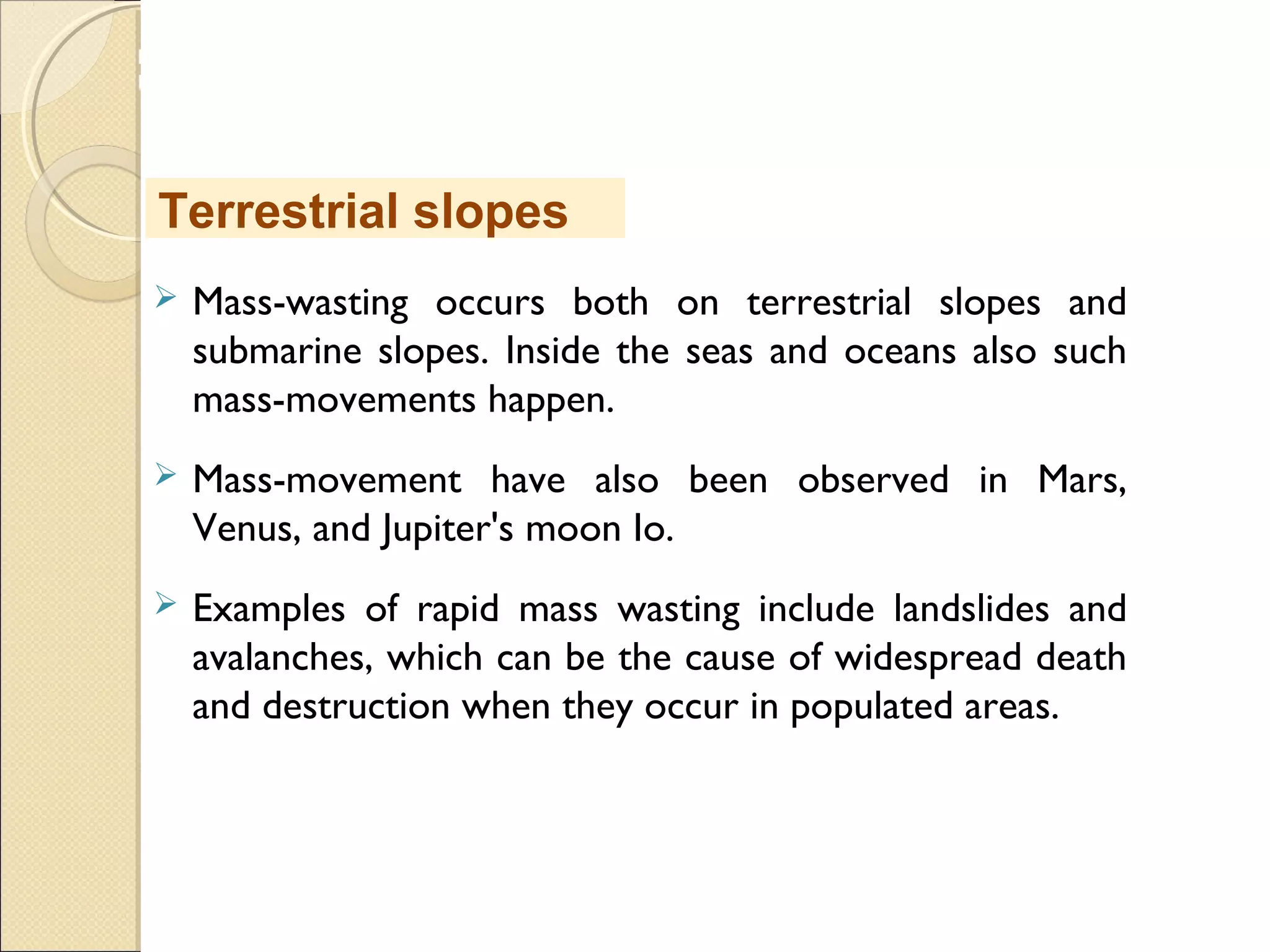 MHRD
NME-ICT
 Mass-wasting occurs both on terrestrial slopes and
submarine slopes. Inside the seas and oceans also such
mass-movements happen.
 Mass-movement have also been observed in Mars,
Venus, and Jupiter's moon Io.
 Examples of rapid mass wasting include landslides and
avalanches, which can be the cause of widespread death
and destruction when they occur in populated areas.
Terrestrial slopes
 