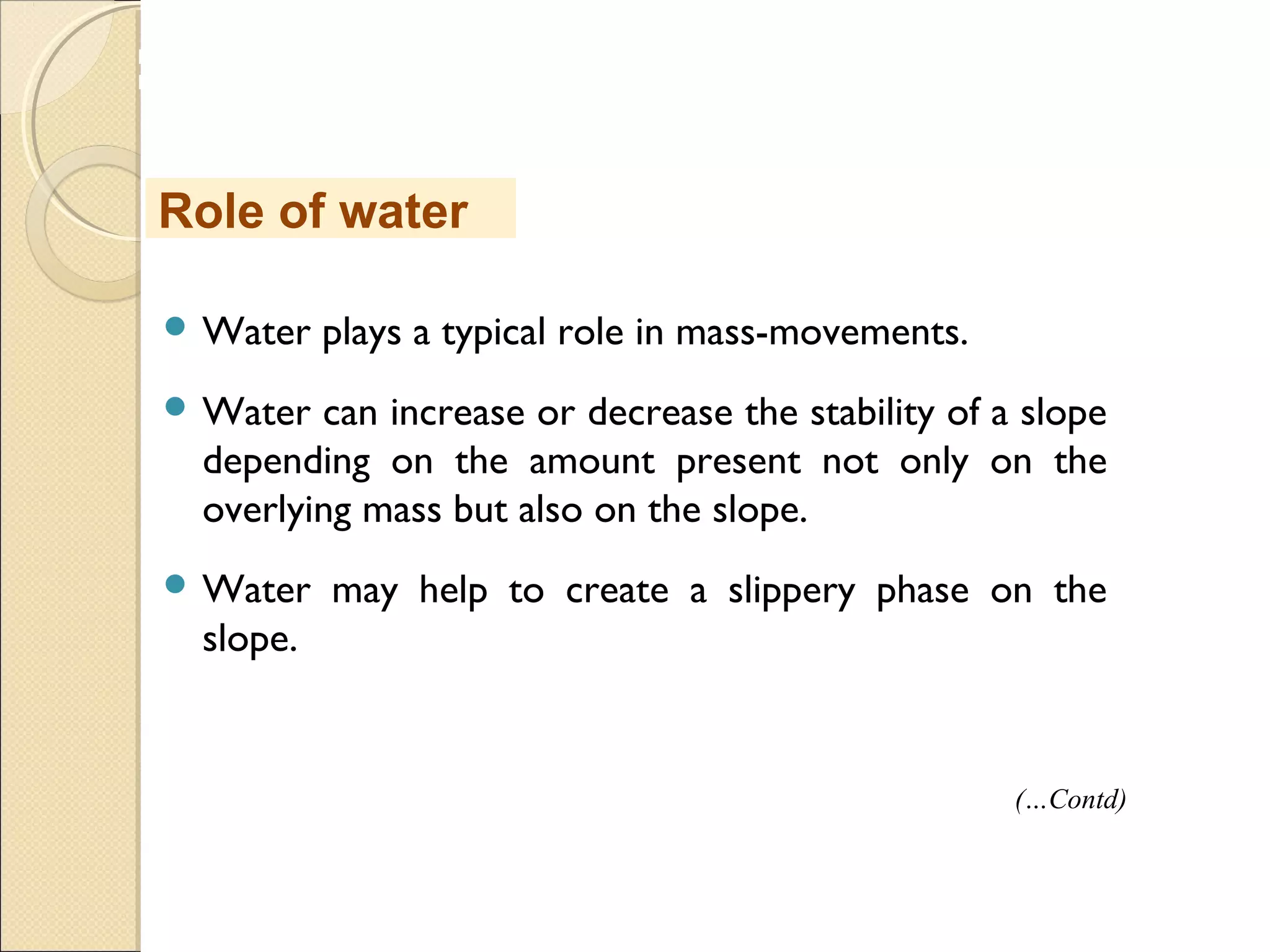MHRD
NME-ICT
 Water plays a typical role in mass-movements.
 Water can increase or decrease the stability of a slope
depending on the amount present not only on the
overlying mass but also on the slope.
 Water may help to create a slippery phase on the
slope.
Role of water
(…Contd)
 