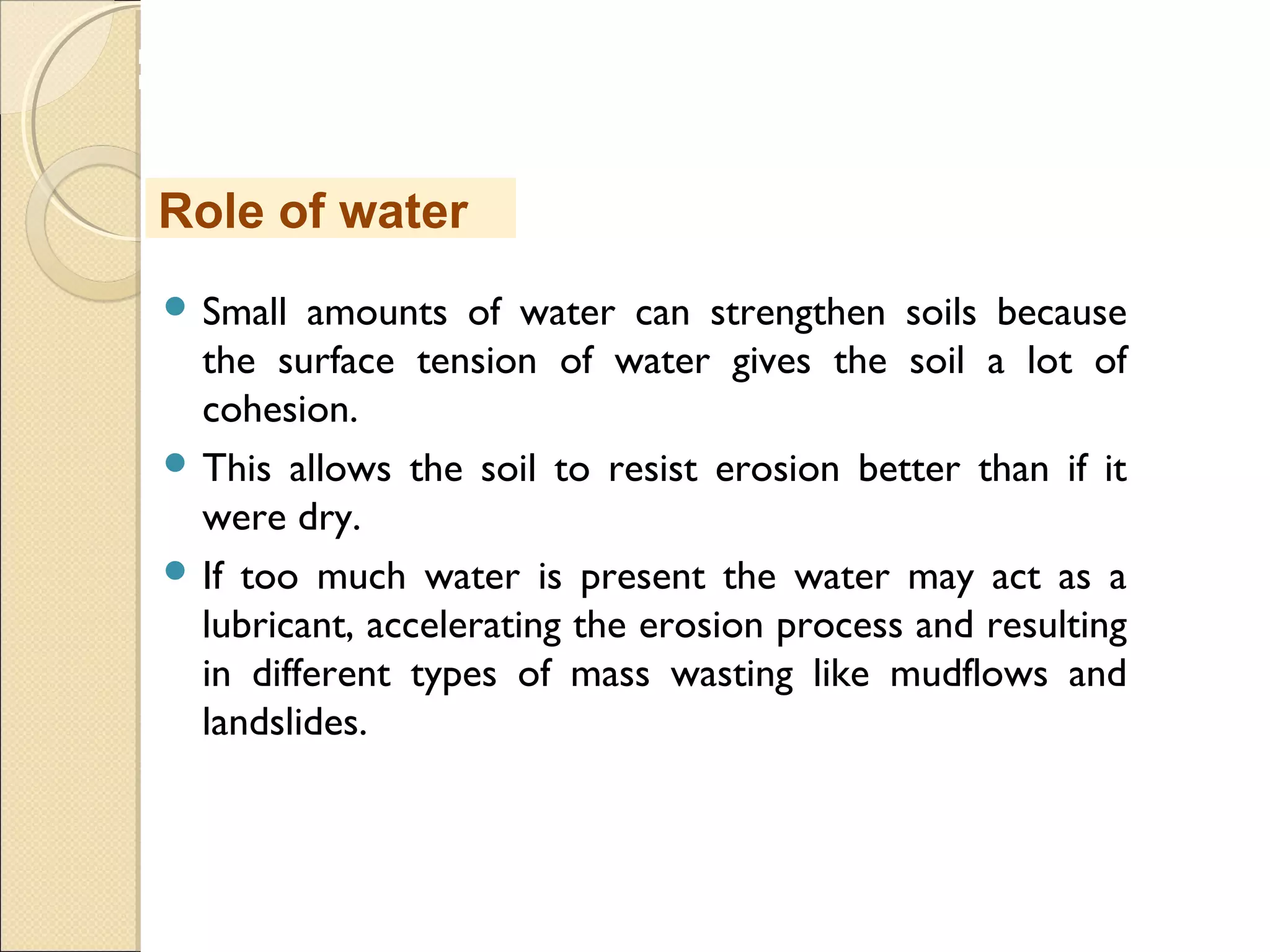 MHRD
NME-ICT
 Small amounts of water can strengthen soils because
the surface tension of water gives the soil a lot of
cohesion.
 This allows the soil to resist erosion better than if it
were dry.
 If too much water is present the water may act as a
lubricant, accelerating the erosion process and resulting
in different types of mass wasting like mudflows and
landslides.
Role of water
 