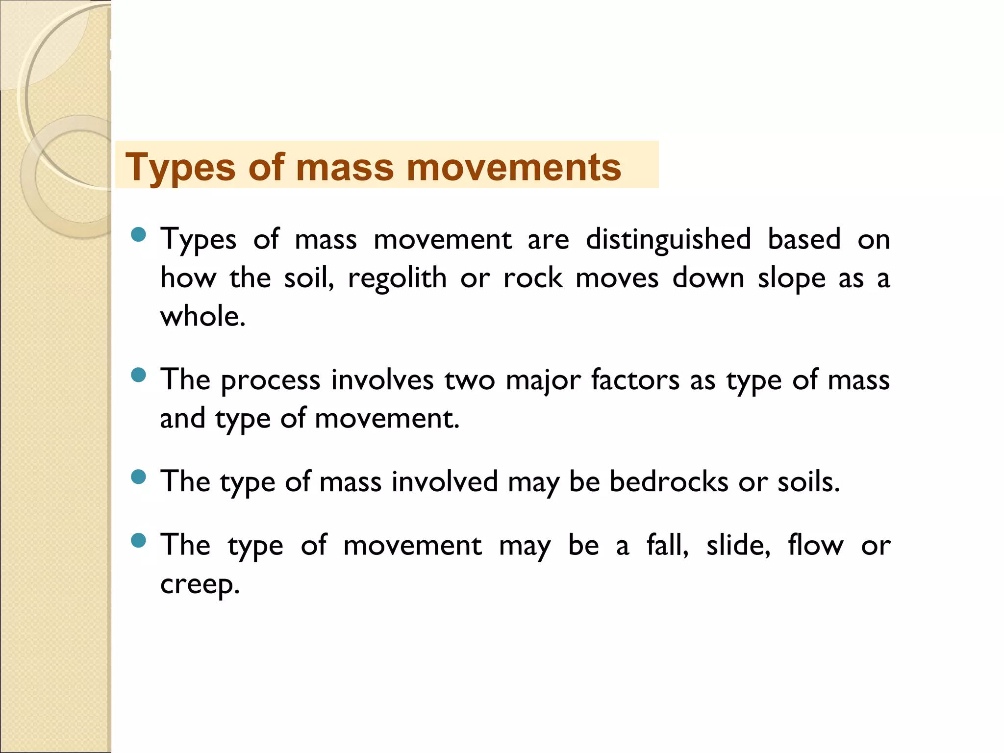 MHRD
NME-ICT
 Types of mass movement are distinguished based on
how the soil, regolith or rock moves down slope as a
whole.
 The process involves two major factors as type of mass
and type of movement.
 The type of mass involved may be bedrocks or soils.
 The type of movement may be a fall, slide, flow or
creep.
Types of mass movements
 