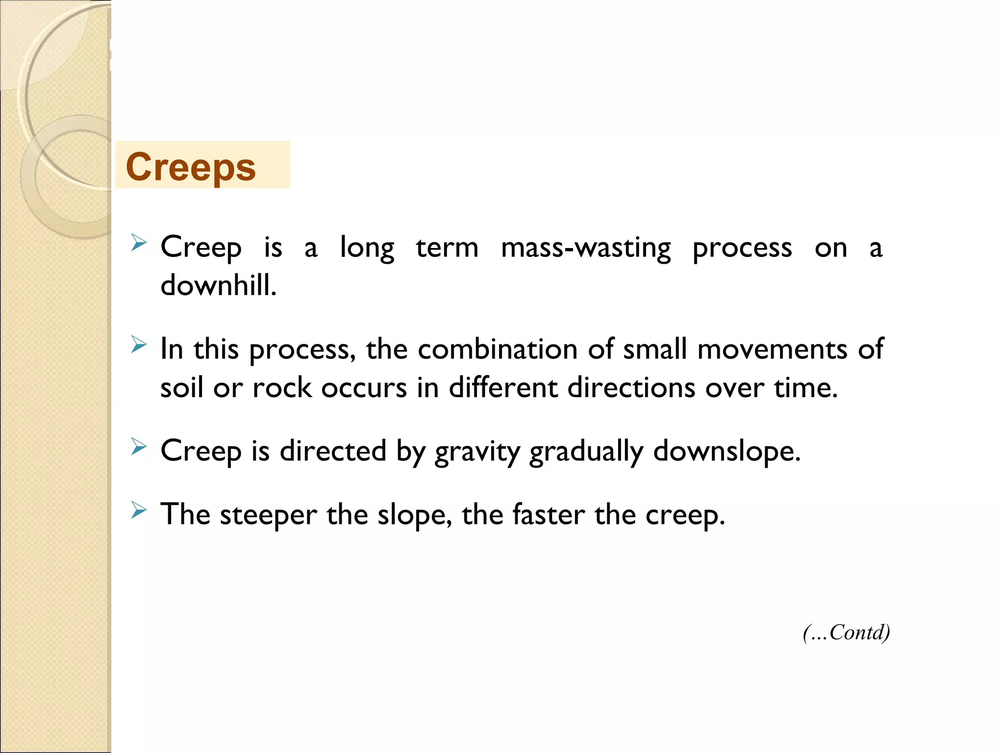 MHRD
NME-ICT
 Creep is a long term mass-wasting process on a
downhill.
 In this process, the combination of small movements of
soil or rock occurs in different directions over time.
 Creep is directed by gravity gradually downslope.
 The steeper the slope, the faster the creep.
Creeps
(…Contd)
 