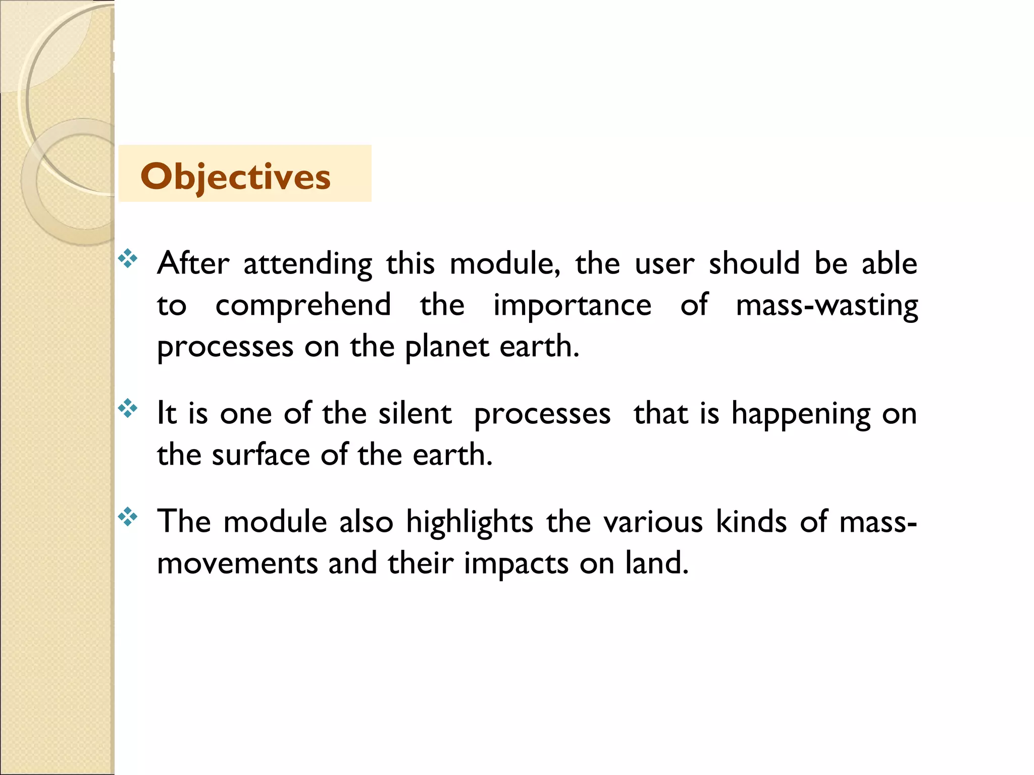 MHRD
NME-ICT
 After attending this module, the user should be able
to comprehend the importance of mass-wasting
processes on the planet earth.
 It is one of the silent processes that is happening on
the surface of the earth.
 The module also highlights the various kinds of mass-
movements and their impacts on land.
Objectives
 