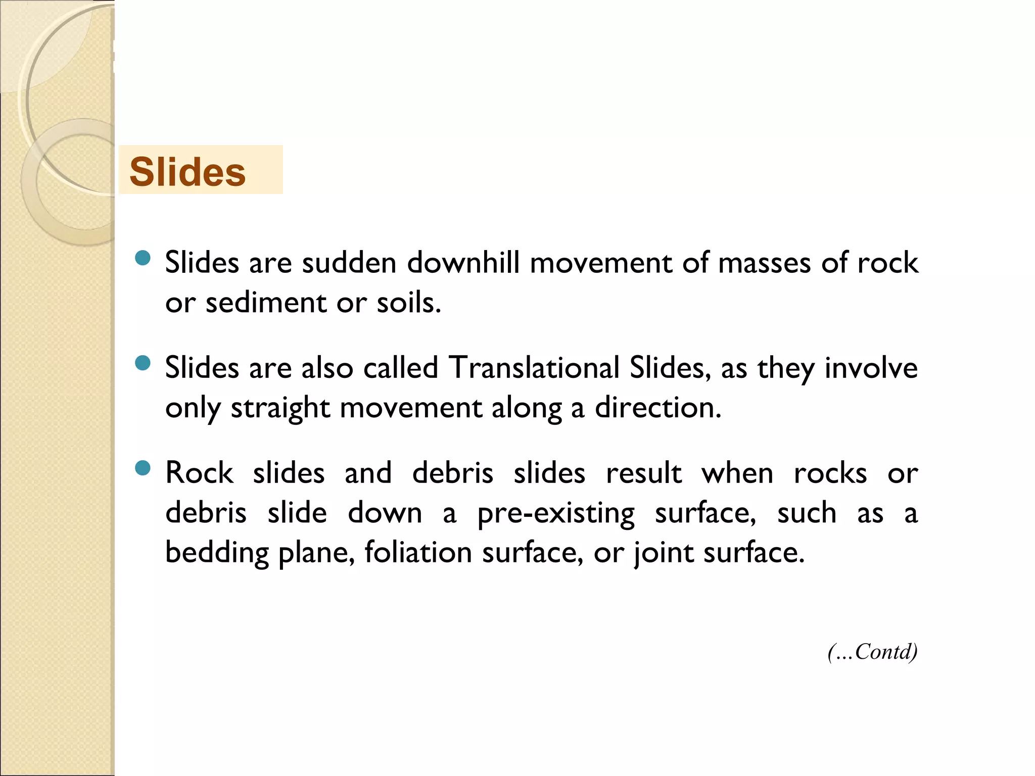 MHRD
NME-ICT
 Slides are sudden downhill movement of masses of rock
or sediment or soils.
 Slides are also called Translational Slides, as they involve
only straight movement along a direction.
 Rock slides and debris slides result when rocks or
debris slide down a pre-existing surface, such as a
bedding plane, foliation surface, or joint surface.
Slides
(…Contd)
 
