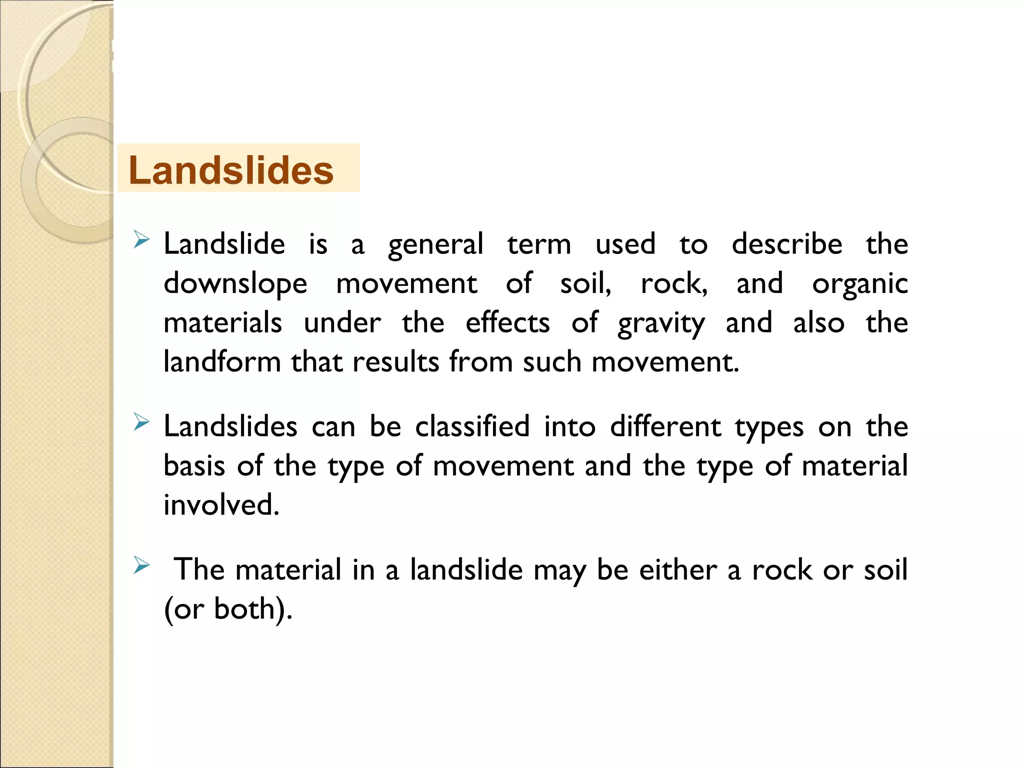 MHRD
NME-ICT
 Landslide is a general term used to describe the
downslope movement of soil, rock, and organic
materials under the effects of gravity and also the
landform that results from such movement.
 Landslides can be classified into different types on the
basis of the type of movement and the type of material
involved.
 The material in a landslide may be either a rock or soil
(or both).
Landslides
 