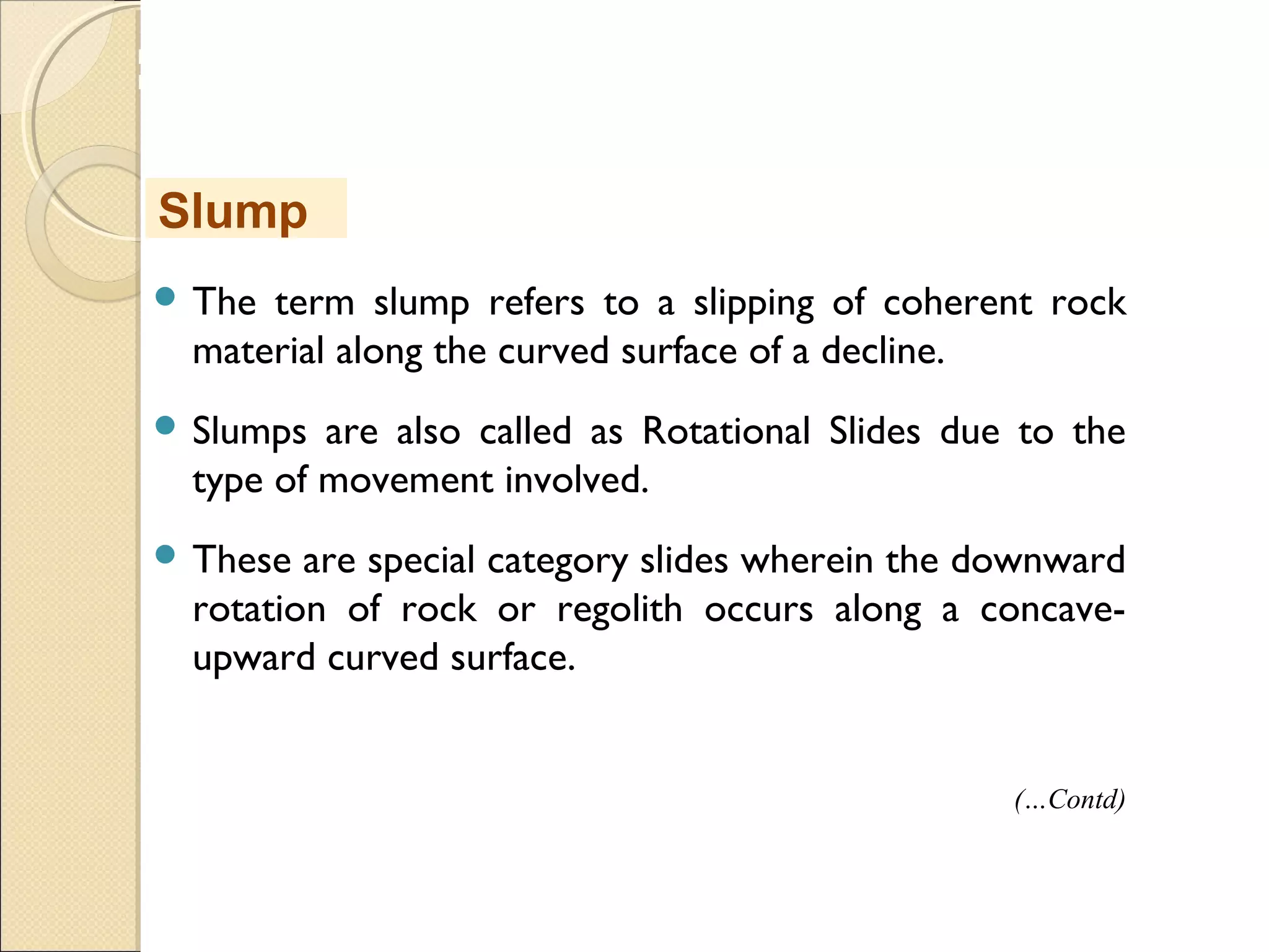 MHRD
NME-ICT
 The term slump refers to a slipping of coherent rock
material along the curved surface of a decline.
 Slumps are also called as Rotational Slides due to the
type of movement involved.
 These are special category slides wherein the downward
rotation of rock or regolith occurs along a concave-
upward curved surface.
Slump
(…Contd)
 