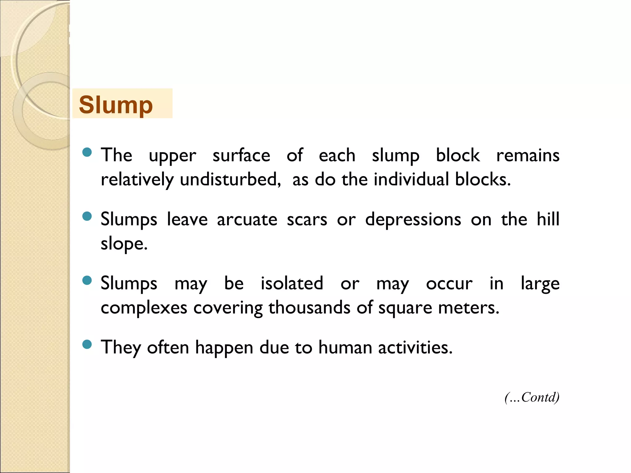 MHRD
NME-ICT
 The upper surface of each slump block remains
relatively undisturbed, as do the individual blocks.
 Slumps leave arcuate scars or depressions on the hill
slope.
 Slumps may be isolated or may occur in large
complexes covering thousands of square meters. 
 They often happen due to human activities.
Slump
(…Contd)
 