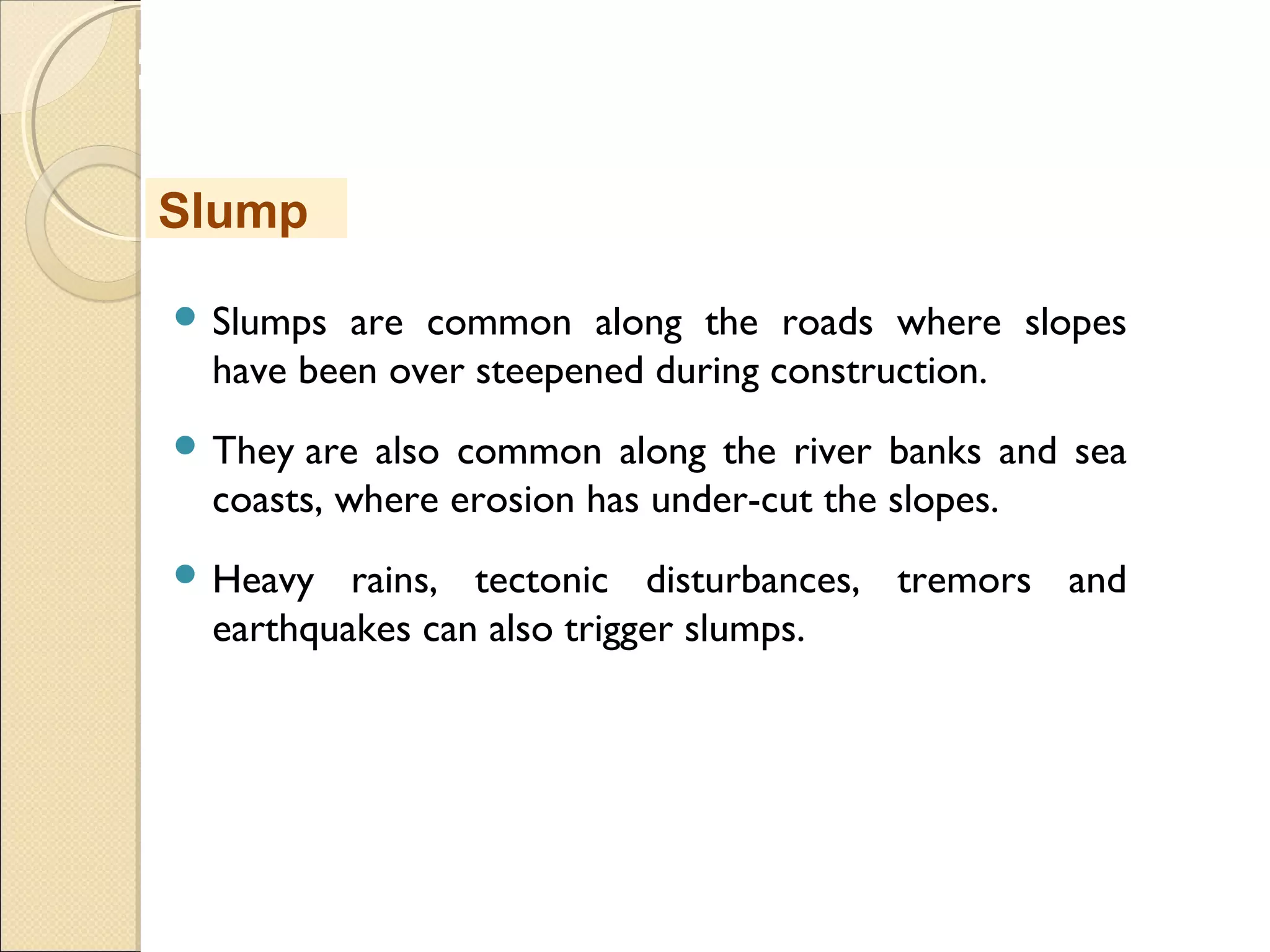 MHRD
NME-ICT
 Slumps are common along the roads where slopes
have been over steepened during construction. 
 They are also common along the river banks and sea
coasts, where erosion has under-cut the slopes. 
 Heavy rains, tectonic disturbances, tremors and
earthquakes can also trigger slumps.
Slump
 