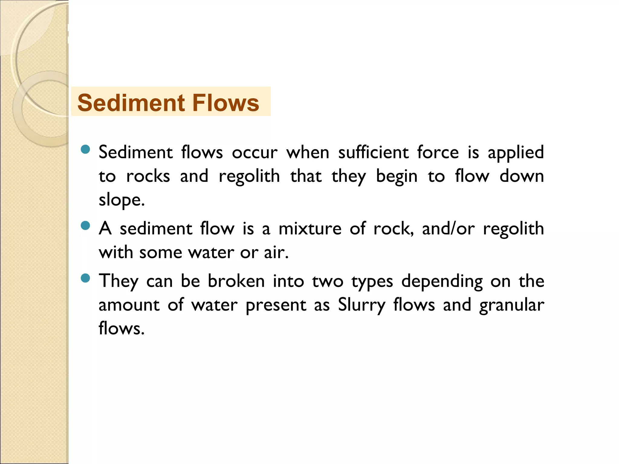 MHRD
NME-ICT
 Sediment flows occur when sufficient force is applied
to rocks and regolith that they begin to flow down
slope.
 A sediment flow is a mixture of rock, and/or regolith
with some water or air.
 They can be broken into two types depending on the
amount of water present as Slurry flows and granular
flows.
Sediment Flows
 