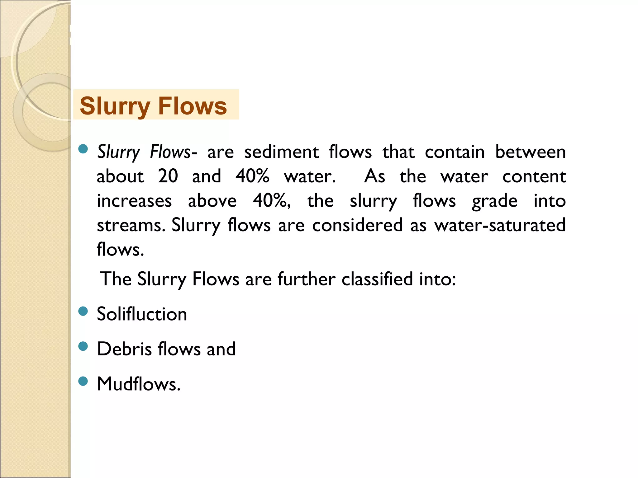 MHRD
NME-ICT
 Slurry Flows- are sediment flows that contain between
about 20 and 40% water. As the water content
increases above 40%, the slurry flows grade into
streams. Slurry flows are considered as water-saturated
flows.
The Slurry Flows are further classified into:
 Solifluction
 Debris flows and
 Mudflows.
Slurry Flows
 