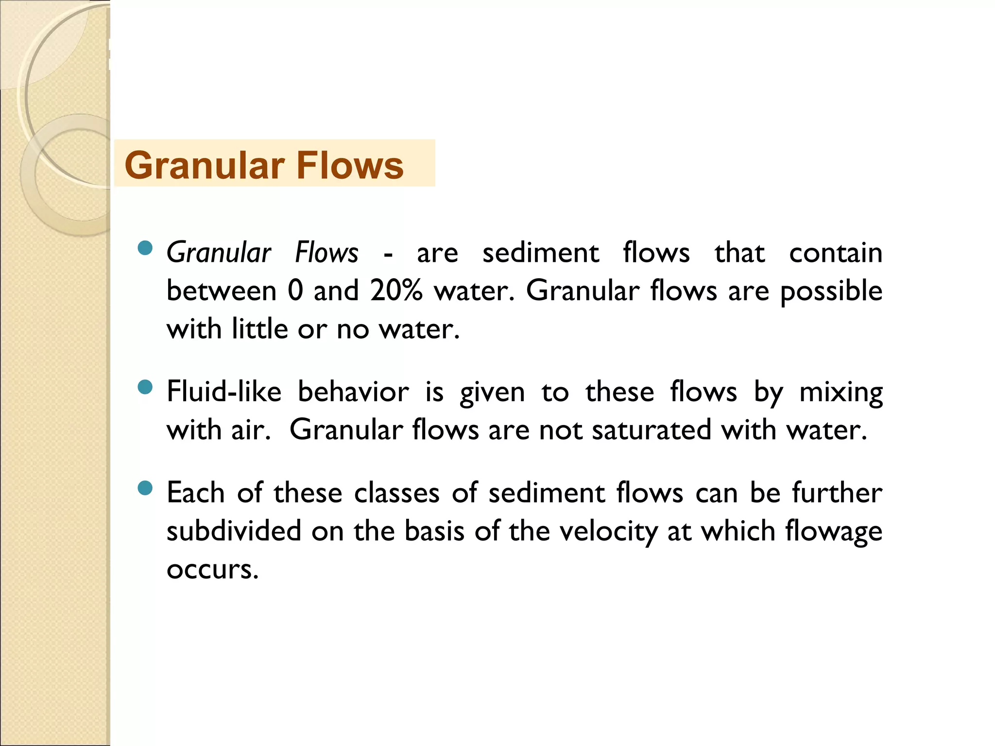 MHRD
NME-ICT
 Granular Flows - are sediment flows that contain
between 0 and 20% water. Granular flows are possible
with little or no water.
 Fluid-like behavior is given to these flows by mixing
with air.  Granular flows are not saturated with water.
 Each of these classes of sediment flows can be further
subdivided on the basis of the velocity at which flowage
occurs.
Granular Flows
 