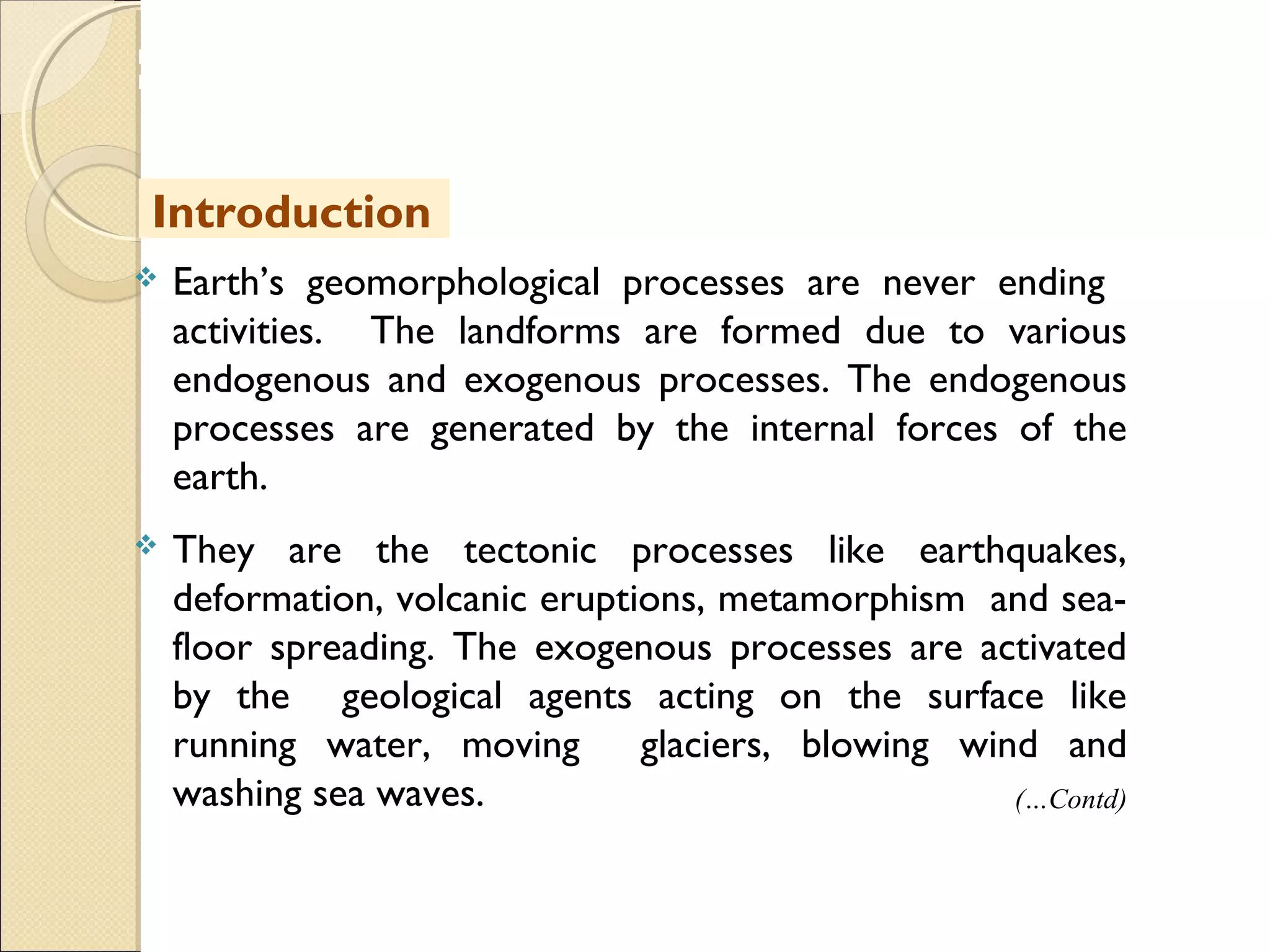 MHRD
NME-ICT
 Earth’s geomorphological processes are never ending
activities. The landforms are formed due to various
endogenous and exogenous processes. The endogenous
processes are generated by the internal forces of the
earth.
 They are the tectonic processes like earthquakes,
deformation, volcanic eruptions, metamorphism and sea-
floor spreading. The exogenous processes are activated
by the geological agents acting on the surface like
running water, moving glaciers, blowing wind and
washing sea waves. (…Contd)
Introduction
 