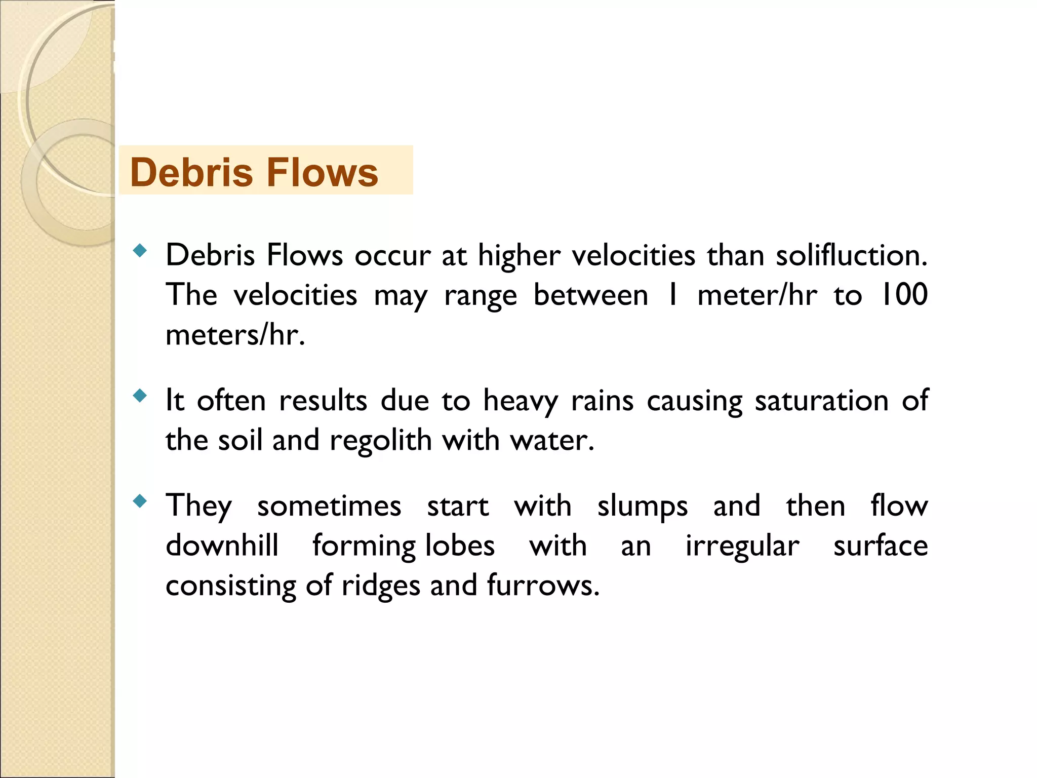 MHRD
NME-ICT
 Debris Flows occur at higher velocities than solifluction.
The velocities may range between 1 meter/hr to 100
meters/hr.
 It often results due to heavy rains causing saturation of
the soil and regolith with water.
 They sometimes start with slumps and then flow
downhill forming lobes with an irregular surface
consisting of ridges and furrows.
Debris Flows
 
