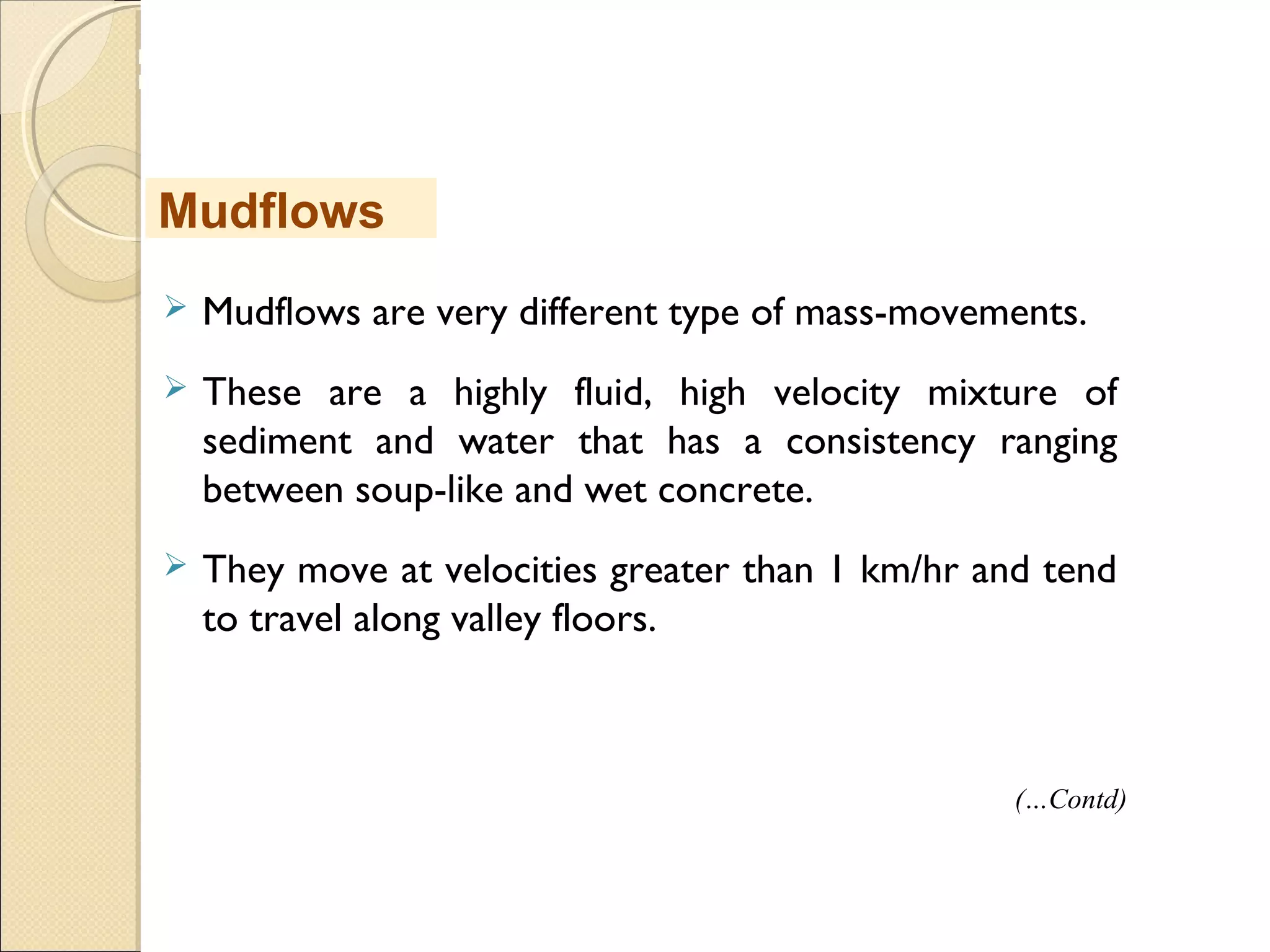 MHRD
NME-ICT
 Mudflows are very different type of mass-movements.
 These are a highly fluid, high velocity mixture of
sediment and water that has a consistency ranging
between soup-like and wet concrete.
 They move at velocities greater than 1 km/hr and tend
to travel along valley floors. 
Mudflows
(…Contd)
 